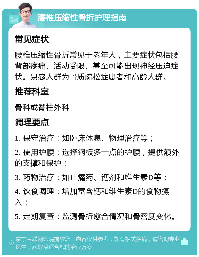 腰椎压缩性骨折护理指南 常见症状 腰椎压缩性骨折常见于老年人，主要症状包括腰背部疼痛、活动受限、甚至可能出现神经压迫症状。易感人群为骨质疏松症患者和高龄人群。 推荐科室 骨科或脊柱外科 调理要点 1. 保守治疗：如卧床休息、物理治疗等； 2. 使用护腰：选择钢板多一点的护腰，提供额外的支撑和保护； 3. 药物治疗：如止痛药、钙剂和维生素D等； 4. 饮食调理：增加富含钙和维生素D的食物摄入； 5. 定期复查：监测骨折愈合情况和骨密度变化。