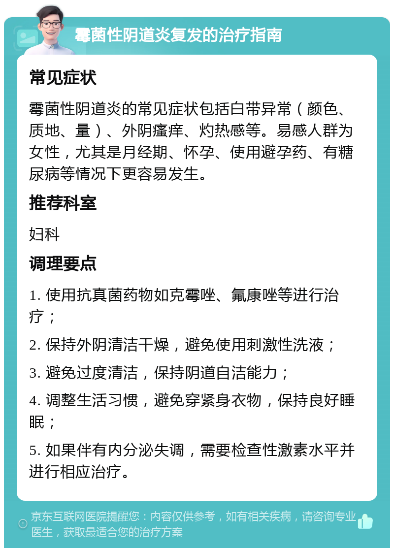 霉菌性阴道炎复发的治疗指南 常见症状 霉菌性阴道炎的常见症状包括白带异常（颜色、质地、量）、外阴瘙痒、灼热感等。易感人群为女性，尤其是月经期、怀孕、使用避孕药、有糖尿病等情况下更容易发生。 推荐科室 妇科 调理要点 1. 使用抗真菌药物如克霉唑、氟康唑等进行治疗； 2. 保持外阴清洁干燥，避免使用刺激性洗液； 3. 避免过度清洁，保持阴道自洁能力； 4. 调整生活习惯，避免穿紧身衣物，保持良好睡眠； 5. 如果伴有内分泌失调，需要检查性激素水平并进行相应治疗。