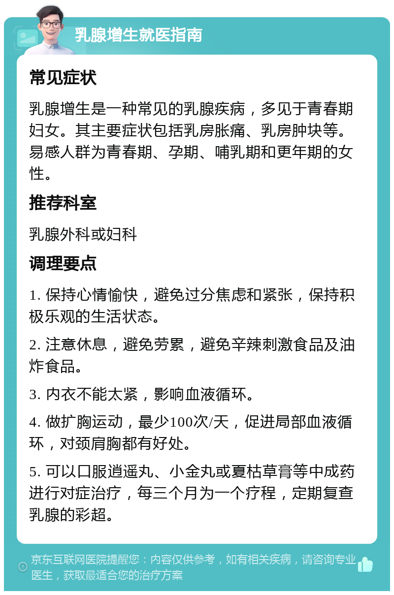 乳腺增生就医指南 常见症状 乳腺增生是一种常见的乳腺疾病，多见于青春期妇女。其主要症状包括乳房胀痛、乳房肿块等。易感人群为青春期、孕期、哺乳期和更年期的女性。 推荐科室 乳腺外科或妇科 调理要点 1. 保持心情愉快，避免过分焦虑和紧张，保持积极乐观的生活状态。 2. 注意休息，避免劳累，避免辛辣刺激食品及油炸食品。 3. 内衣不能太紧，影响血液循环。 4. 做扩胸运动，最少100次/天，促进局部血液循环，对颈肩胸都有好处。 5. 可以口服逍遥丸、小金丸或夏枯草膏等中成药进行对症治疗，每三个月为一个疗程，定期复查乳腺的彩超。