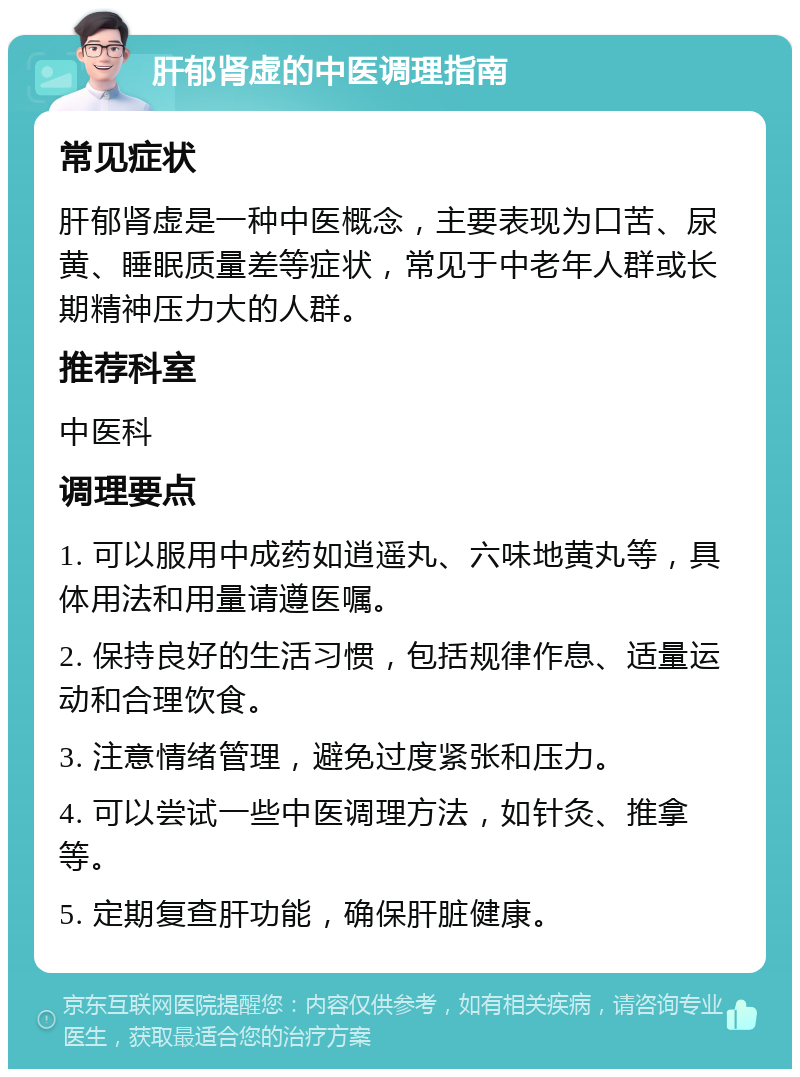 肝郁肾虚的中医调理指南 常见症状 肝郁肾虚是一种中医概念，主要表现为口苦、尿黄、睡眠质量差等症状，常见于中老年人群或长期精神压力大的人群。 推荐科室 中医科 调理要点 1. 可以服用中成药如逍遥丸、六味地黄丸等，具体用法和用量请遵医嘱。 2. 保持良好的生活习惯，包括规律作息、适量运动和合理饮食。 3. 注意情绪管理，避免过度紧张和压力。 4. 可以尝试一些中医调理方法，如针灸、推拿等。 5. 定期复查肝功能，确保肝脏健康。