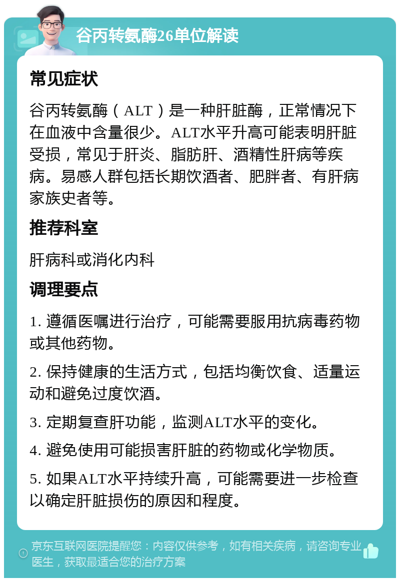 谷丙转氨酶26单位解读 常见症状 谷丙转氨酶（ALT）是一种肝脏酶，正常情况下在血液中含量很少。ALT水平升高可能表明肝脏受损，常见于肝炎、脂肪肝、酒精性肝病等疾病。易感人群包括长期饮酒者、肥胖者、有肝病家族史者等。 推荐科室 肝病科或消化内科 调理要点 1. 遵循医嘱进行治疗，可能需要服用抗病毒药物或其他药物。 2. 保持健康的生活方式，包括均衡饮食、适量运动和避免过度饮酒。 3. 定期复查肝功能，监测ALT水平的变化。 4. 避免使用可能损害肝脏的药物或化学物质。 5. 如果ALT水平持续升高，可能需要进一步检查以确定肝脏损伤的原因和程度。