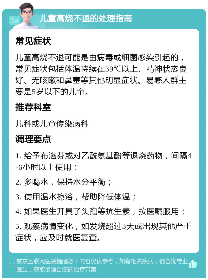 儿童高烧不退的处理指南 常见症状 儿童高烧不退可能是由病毒或细菌感染引起的，常见症状包括体温持续在39℃以上、精神状态良好、无咳嗽和鼻塞等其他明显症状。易感人群主要是5岁以下的儿童。 推荐科室 儿科或儿童传染病科 调理要点 1. 给予布洛芬或对乙酰氨基酚等退烧药物，间隔4-6小时以上使用； 2. 多喝水，保持水分平衡； 3. 使用温水擦浴，帮助降低体温； 4. 如果医生开具了头孢等抗生素，按医嘱服用； 5. 观察病情变化，如发烧超过3天或出现其他严重症状，应及时就医复查。