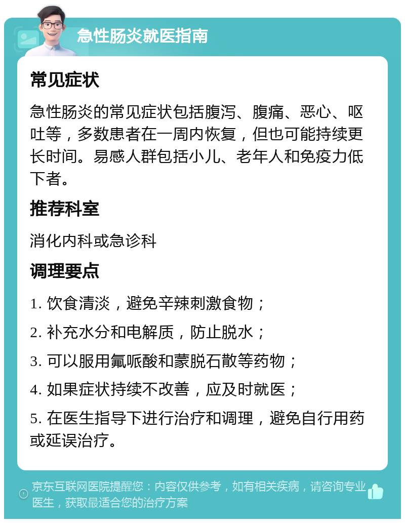 急性肠炎就医指南 常见症状 急性肠炎的常见症状包括腹泻、腹痛、恶心、呕吐等，多数患者在一周内恢复，但也可能持续更长时间。易感人群包括小儿、老年人和免疫力低下者。 推荐科室 消化内科或急诊科 调理要点 1. 饮食清淡，避免辛辣刺激食物； 2. 补充水分和电解质，防止脱水； 3. 可以服用氟哌酸和蒙脱石散等药物； 4. 如果症状持续不改善，应及时就医； 5. 在医生指导下进行治疗和调理，避免自行用药或延误治疗。