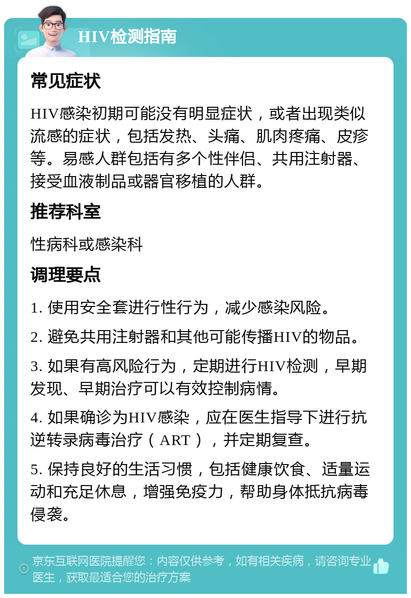 HIV检测指南 常见症状 HIV感染初期可能没有明显症状，或者出现类似流感的症状，包括发热、头痛、肌肉疼痛、皮疹等。易感人群包括有多个性伴侣、共用注射器、接受血液制品或器官移植的人群。 推荐科室 性病科或感染科 调理要点 1. 使用安全套进行性行为，减少感染风险。 2. 避免共用注射器和其他可能传播HIV的物品。 3. 如果有高风险行为，定期进行HIV检测，早期发现、早期治疗可以有效控制病情。 4. 如果确诊为HIV感染，应在医生指导下进行抗逆转录病毒治疗（ART），并定期复查。 5. 保持良好的生活习惯，包括健康饮食、适量运动和充足休息，增强免疫力，帮助身体抵抗病毒侵袭。