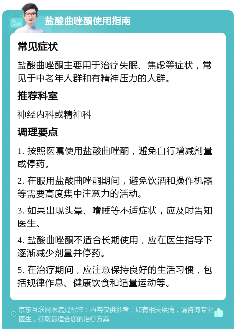 盐酸曲唑酮使用指南 常见症状 盐酸曲唑酮主要用于治疗失眠、焦虑等症状，常见于中老年人群和有精神压力的人群。 推荐科室 神经内科或精神科 调理要点 1. 按照医嘱使用盐酸曲唑酮，避免自行增减剂量或停药。 2. 在服用盐酸曲唑酮期间，避免饮酒和操作机器等需要高度集中注意力的活动。 3. 如果出现头晕、嗜睡等不适症状，应及时告知医生。 4. 盐酸曲唑酮不适合长期使用，应在医生指导下逐渐减少剂量并停药。 5. 在治疗期间，应注意保持良好的生活习惯，包括规律作息、健康饮食和适量运动等。