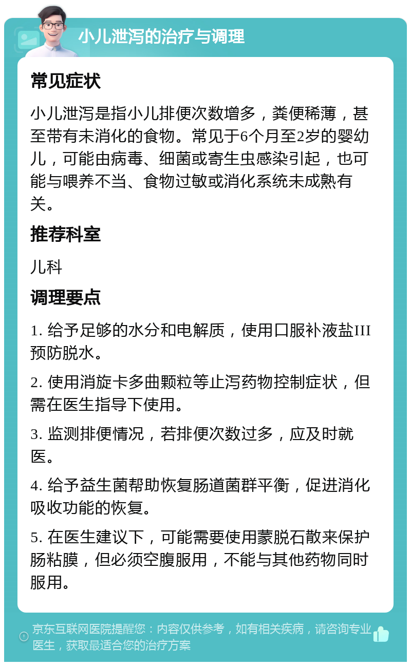 小儿泄泻的治疗与调理 常见症状 小儿泄泻是指小儿排便次数增多，粪便稀薄，甚至带有未消化的食物。常见于6个月至2岁的婴幼儿，可能由病毒、细菌或寄生虫感染引起，也可能与喂养不当、食物过敏或消化系统未成熟有关。 推荐科室 儿科 调理要点 1. 给予足够的水分和电解质，使用口服补液盐III预防脱水。 2. 使用消旋卡多曲颗粒等止泻药物控制症状，但需在医生指导下使用。 3. 监测排便情况，若排便次数过多，应及时就医。 4. 给予益生菌帮助恢复肠道菌群平衡，促进消化吸收功能的恢复。 5. 在医生建议下，可能需要使用蒙脱石散来保护肠粘膜，但必须空腹服用，不能与其他药物同时服用。