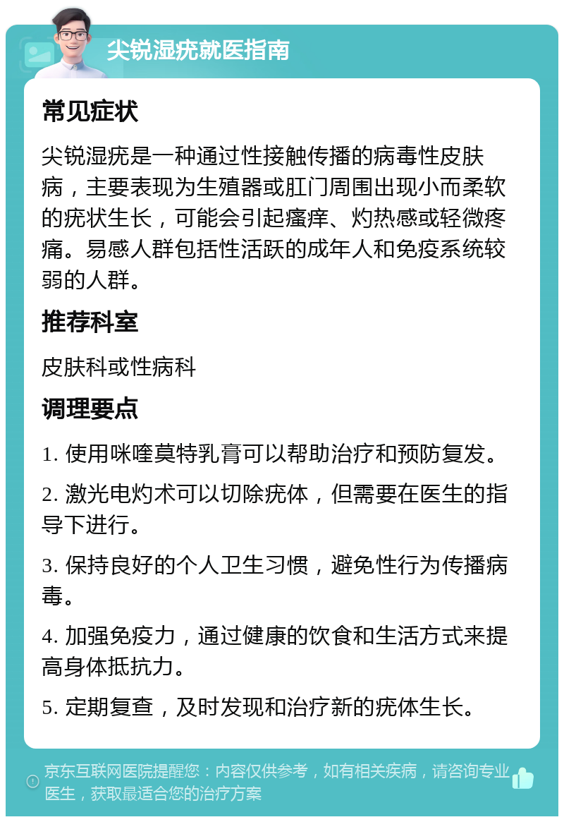 尖锐湿疣就医指南 常见症状 尖锐湿疣是一种通过性接触传播的病毒性皮肤病，主要表现为生殖器或肛门周围出现小而柔软的疣状生长，可能会引起瘙痒、灼热感或轻微疼痛。易感人群包括性活跃的成年人和免疫系统较弱的人群。 推荐科室 皮肤科或性病科 调理要点 1. 使用咪喹莫特乳膏可以帮助治疗和预防复发。 2. 激光电灼术可以切除疣体，但需要在医生的指导下进行。 3. 保持良好的个人卫生习惯，避免性行为传播病毒。 4. 加强免疫力，通过健康的饮食和生活方式来提高身体抵抗力。 5. 定期复查，及时发现和治疗新的疣体生长。