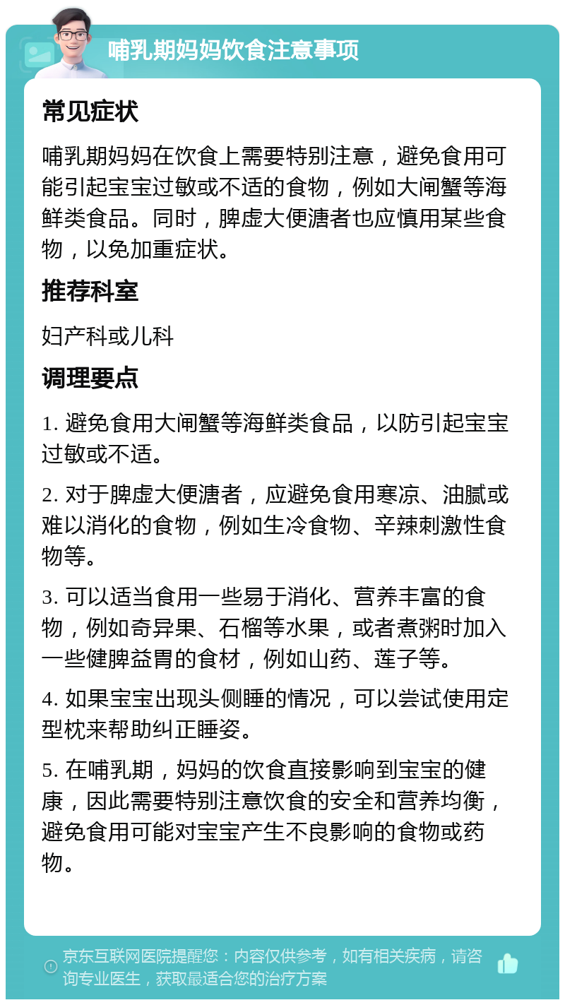 哺乳期妈妈饮食注意事项 常见症状 哺乳期妈妈在饮食上需要特别注意，避免食用可能引起宝宝过敏或不适的食物，例如大闸蟹等海鲜类食品。同时，脾虚大便溏者也应慎用某些食物，以免加重症状。 推荐科室 妇产科或儿科 调理要点 1. 避免食用大闸蟹等海鲜类食品，以防引起宝宝过敏或不适。 2. 对于脾虚大便溏者，应避免食用寒凉、油腻或难以消化的食物，例如生冷食物、辛辣刺激性食物等。 3. 可以适当食用一些易于消化、营养丰富的食物，例如奇异果、石榴等水果，或者煮粥时加入一些健脾益胃的食材，例如山药、莲子等。 4. 如果宝宝出现头侧睡的情况，可以尝试使用定型枕来帮助纠正睡姿。 5. 在哺乳期，妈妈的饮食直接影响到宝宝的健康，因此需要特别注意饮食的安全和营养均衡，避免食用可能对宝宝产生不良影响的食物或药物。