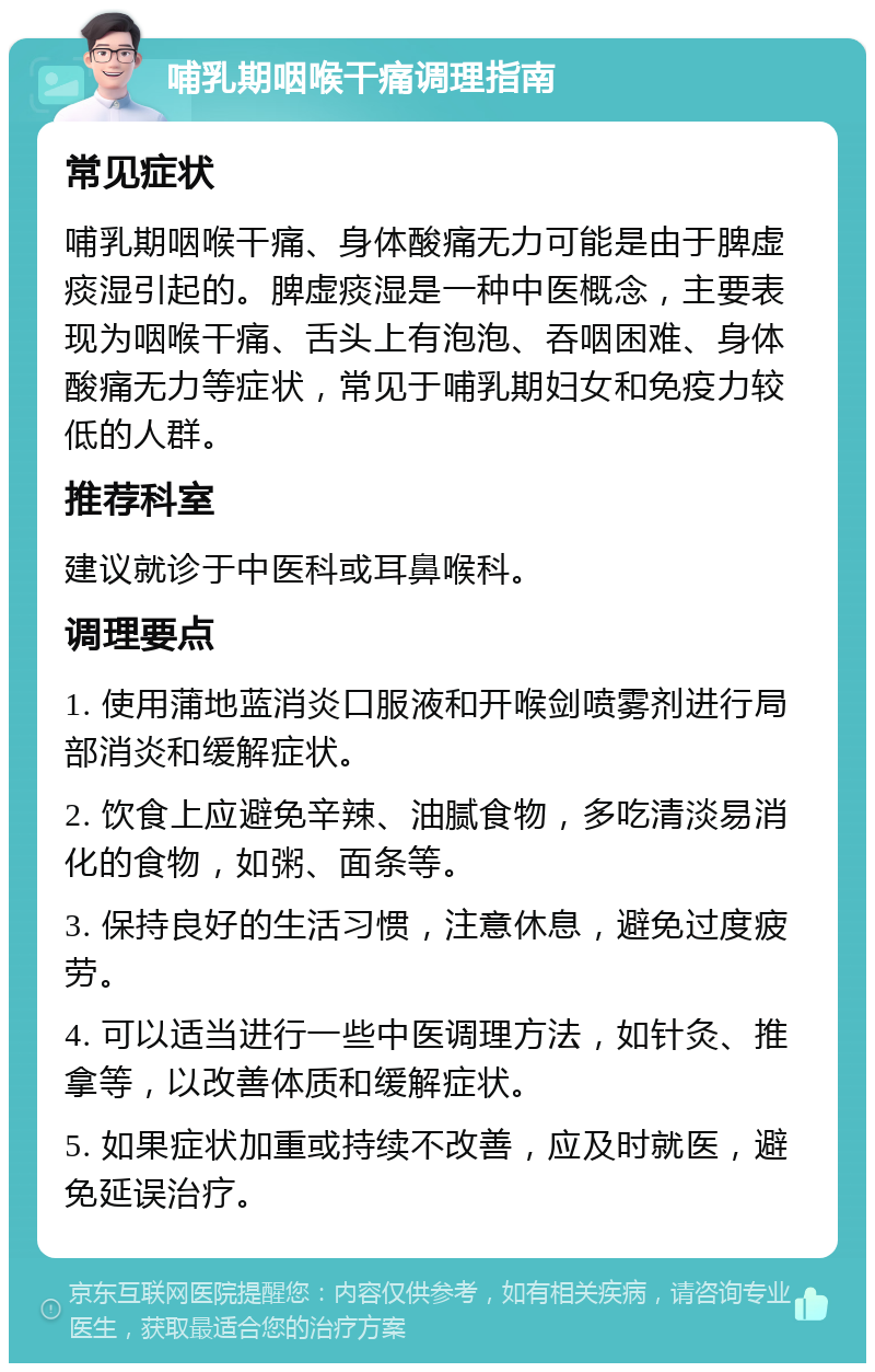 哺乳期咽喉干痛调理指南 常见症状 哺乳期咽喉干痛、身体酸痛无力可能是由于脾虚痰湿引起的。脾虚痰湿是一种中医概念，主要表现为咽喉干痛、舌头上有泡泡、吞咽困难、身体酸痛无力等症状，常见于哺乳期妇女和免疫力较低的人群。 推荐科室 建议就诊于中医科或耳鼻喉科。 调理要点 1. 使用蒲地蓝消炎口服液和开喉剑喷雾剂进行局部消炎和缓解症状。 2. 饮食上应避免辛辣、油腻食物，多吃清淡易消化的食物，如粥、面条等。 3. 保持良好的生活习惯，注意休息，避免过度疲劳。 4. 可以适当进行一些中医调理方法，如针灸、推拿等，以改善体质和缓解症状。 5. 如果症状加重或持续不改善，应及时就医，避免延误治疗。