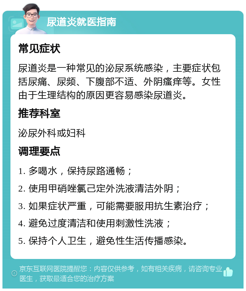 尿道炎就医指南 常见症状 尿道炎是一种常见的泌尿系统感染，主要症状包括尿痛、尿频、下腹部不适、外阴瘙痒等。女性由于生理结构的原因更容易感染尿道炎。 推荐科室 泌尿外科或妇科 调理要点 1. 多喝水，保持尿路通畅； 2. 使用甲硝唑氯己定外洗液清洁外阴； 3. 如果症状严重，可能需要服用抗生素治疗； 4. 避免过度清洁和使用刺激性洗液； 5. 保持个人卫生，避免性生活传播感染。