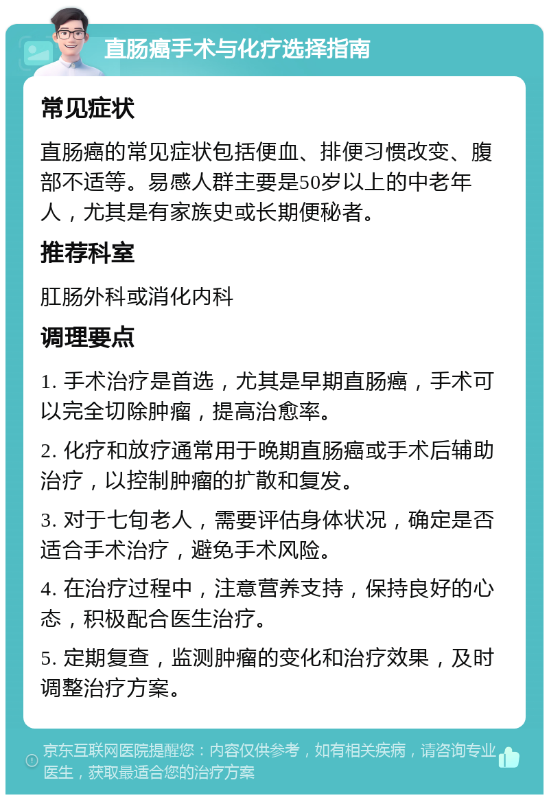 直肠癌手术与化疗选择指南 常见症状 直肠癌的常见症状包括便血、排便习惯改变、腹部不适等。易感人群主要是50岁以上的中老年人，尤其是有家族史或长期便秘者。 推荐科室 肛肠外科或消化内科 调理要点 1. 手术治疗是首选，尤其是早期直肠癌，手术可以完全切除肿瘤，提高治愈率。 2. 化疗和放疗通常用于晚期直肠癌或手术后辅助治疗，以控制肿瘤的扩散和复发。 3. 对于七旬老人，需要评估身体状况，确定是否适合手术治疗，避免手术风险。 4. 在治疗过程中，注意营养支持，保持良好的心态，积极配合医生治疗。 5. 定期复查，监测肿瘤的变化和治疗效果，及时调整治疗方案。