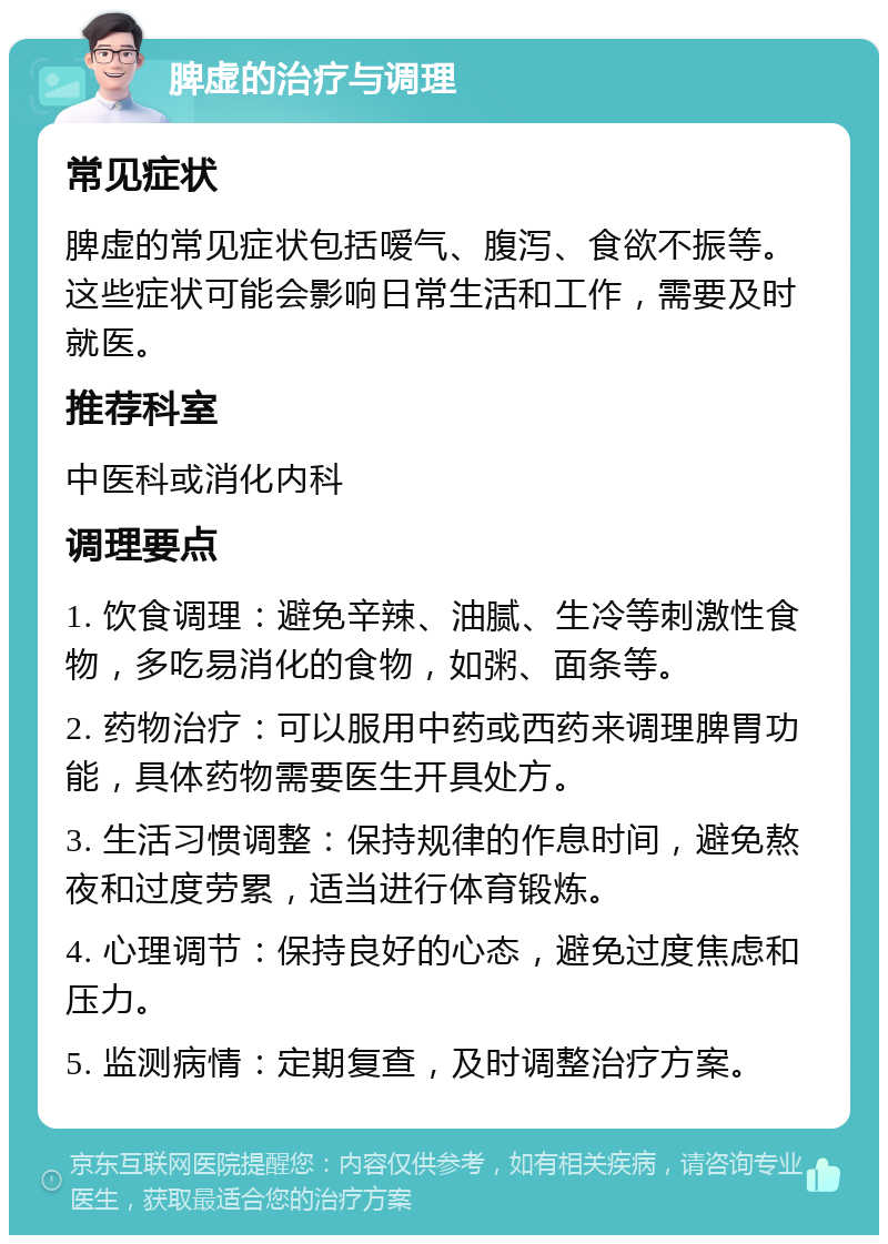 脾虚的治疗与调理 常见症状 脾虚的常见症状包括嗳气、腹泻、食欲不振等。这些症状可能会影响日常生活和工作，需要及时就医。 推荐科室 中医科或消化内科 调理要点 1. 饮食调理：避免辛辣、油腻、生冷等刺激性食物，多吃易消化的食物，如粥、面条等。 2. 药物治疗：可以服用中药或西药来调理脾胃功能，具体药物需要医生开具处方。 3. 生活习惯调整：保持规律的作息时间，避免熬夜和过度劳累，适当进行体育锻炼。 4. 心理调节：保持良好的心态，避免过度焦虑和压力。 5. 监测病情：定期复查，及时调整治疗方案。