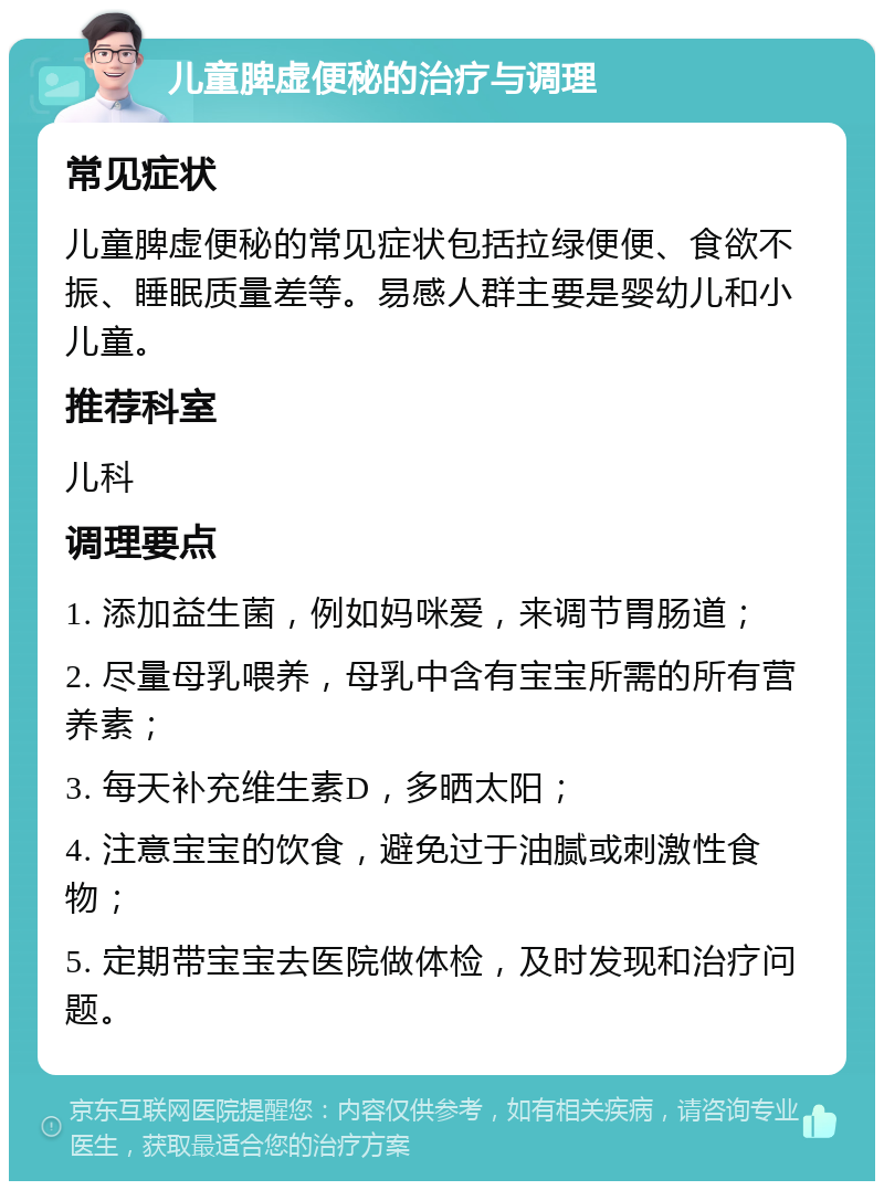 儿童脾虚便秘的治疗与调理 常见症状 儿童脾虚便秘的常见症状包括拉绿便便、食欲不振、睡眠质量差等。易感人群主要是婴幼儿和小儿童。 推荐科室 儿科 调理要点 1. 添加益生菌，例如妈咪爱，来调节胃肠道； 2. 尽量母乳喂养，母乳中含有宝宝所需的所有营养素； 3. 每天补充维生素D，多晒太阳； 4. 注意宝宝的饮食，避免过于油腻或刺激性食物； 5. 定期带宝宝去医院做体检，及时发现和治疗问题。