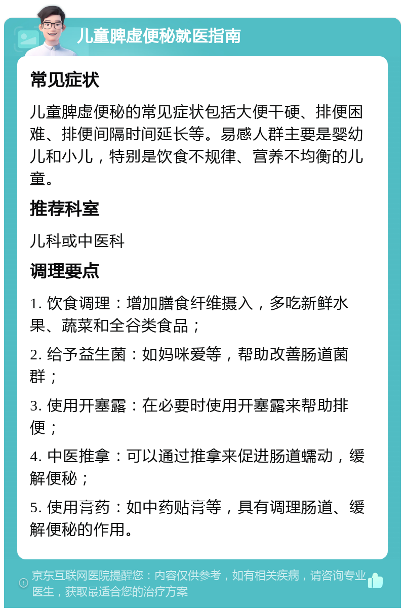 儿童脾虚便秘就医指南 常见症状 儿童脾虚便秘的常见症状包括大便干硬、排便困难、排便间隔时间延长等。易感人群主要是婴幼儿和小儿，特别是饮食不规律、营养不均衡的儿童。 推荐科室 儿科或中医科 调理要点 1. 饮食调理：增加膳食纤维摄入，多吃新鲜水果、蔬菜和全谷类食品； 2. 给予益生菌：如妈咪爱等，帮助改善肠道菌群； 3. 使用开塞露：在必要时使用开塞露来帮助排便； 4. 中医推拿：可以通过推拿来促进肠道蠕动，缓解便秘； 5. 使用膏药：如中药贴膏等，具有调理肠道、缓解便秘的作用。