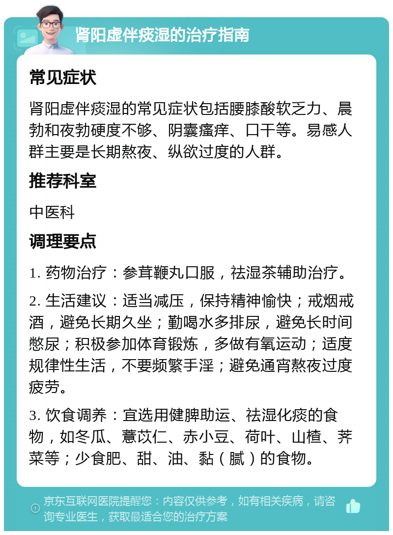 肾阳虚伴痰湿的治疗指南 常见症状 肾阳虚伴痰湿的常见症状包括腰膝酸软乏力、晨勃和夜勃硬度不够、阴囊瘙痒、口干等。易感人群主要是长期熬夜、纵欲过度的人群。 推荐科室 中医科 调理要点 1. 药物治疗：参茸鞭丸口服，祛湿茶辅助治疗。 2. 生活建议：适当减压，保持精神愉快；戒烟戒酒，避免长期久坐；勤喝水多排尿，避免长时间憋尿；积极参加体育锻炼，多做有氧运动；适度规律性生活，不要频繁手淫；避免通宵熬夜过度疲劳。 3. 饮食调养：宜选用健脾助运、祛湿化痰的食物，如冬瓜、薏苡仁、赤小豆、荷叶、山楂、荠菜等；少食肥、甜、油、黏（腻）的食物。