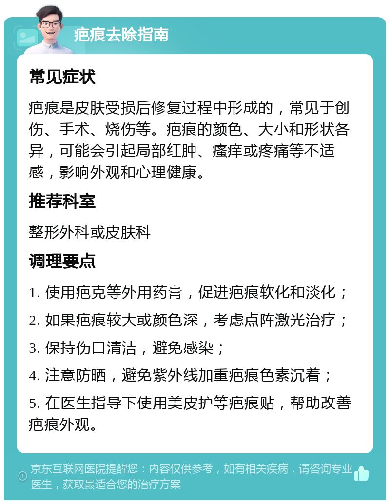 疤痕去除指南 常见症状 疤痕是皮肤受损后修复过程中形成的，常见于创伤、手术、烧伤等。疤痕的颜色、大小和形状各异，可能会引起局部红肿、瘙痒或疼痛等不适感，影响外观和心理健康。 推荐科室 整形外科或皮肤科 调理要点 1. 使用疤克等外用药膏，促进疤痕软化和淡化； 2. 如果疤痕较大或颜色深，考虑点阵激光治疗； 3. 保持伤口清洁，避免感染； 4. 注意防晒，避免紫外线加重疤痕色素沉着； 5. 在医生指导下使用美皮护等疤痕贴，帮助改善疤痕外观。