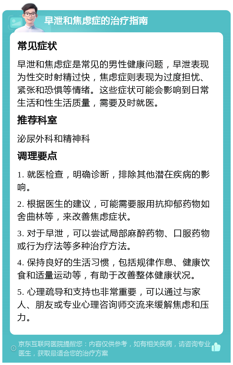 早泄和焦虑症的治疗指南 常见症状 早泄和焦虑症是常见的男性健康问题，早泄表现为性交时射精过快，焦虑症则表现为过度担忧、紧张和恐惧等情绪。这些症状可能会影响到日常生活和性生活质量，需要及时就医。 推荐科室 泌尿外科和精神科 调理要点 1. 就医检查，明确诊断，排除其他潜在疾病的影响。 2. 根据医生的建议，可能需要服用抗抑郁药物如舍曲林等，来改善焦虑症状。 3. 对于早泄，可以尝试局部麻醉药物、口服药物或行为疗法等多种治疗方法。 4. 保持良好的生活习惯，包括规律作息、健康饮食和适量运动等，有助于改善整体健康状况。 5. 心理疏导和支持也非常重要，可以通过与家人、朋友或专业心理咨询师交流来缓解焦虑和压力。