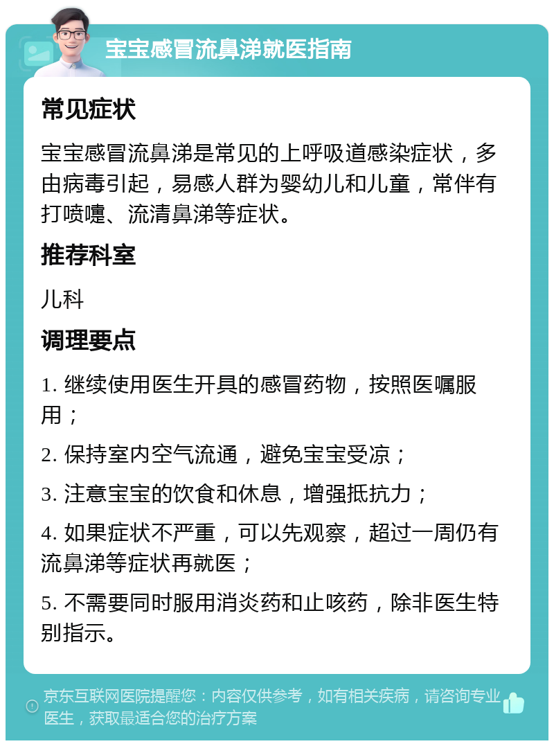 宝宝感冒流鼻涕就医指南 常见症状 宝宝感冒流鼻涕是常见的上呼吸道感染症状，多由病毒引起，易感人群为婴幼儿和儿童，常伴有打喷嚏、流清鼻涕等症状。 推荐科室 儿科 调理要点 1. 继续使用医生开具的感冒药物，按照医嘱服用； 2. 保持室内空气流通，避免宝宝受凉； 3. 注意宝宝的饮食和休息，增强抵抗力； 4. 如果症状不严重，可以先观察，超过一周仍有流鼻涕等症状再就医； 5. 不需要同时服用消炎药和止咳药，除非医生特别指示。