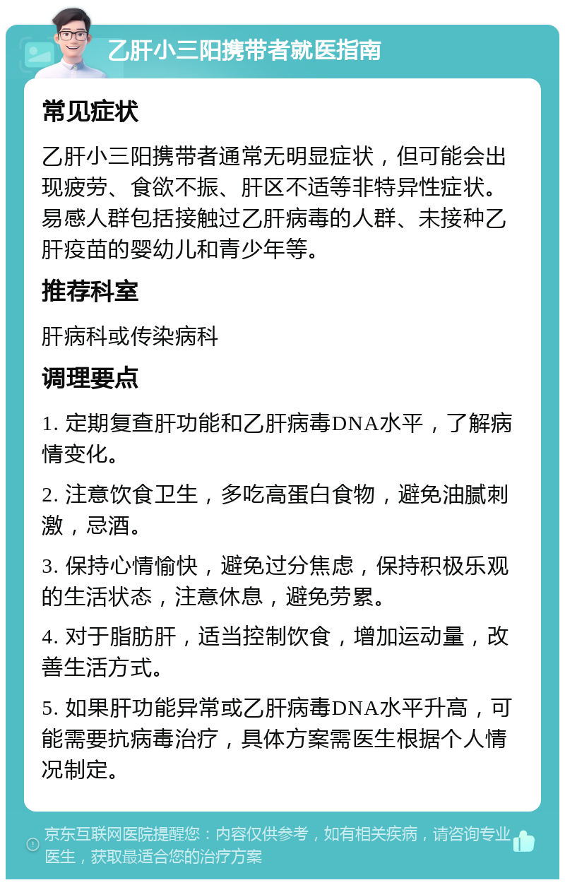 乙肝小三阳携带者就医指南 常见症状 乙肝小三阳携带者通常无明显症状，但可能会出现疲劳、食欲不振、肝区不适等非特异性症状。易感人群包括接触过乙肝病毒的人群、未接种乙肝疫苗的婴幼儿和青少年等。 推荐科室 肝病科或传染病科 调理要点 1. 定期复查肝功能和乙肝病毒DNA水平，了解病情变化。 2. 注意饮食卫生，多吃高蛋白食物，避免油腻刺激，忌酒。 3. 保持心情愉快，避免过分焦虑，保持积极乐观的生活状态，注意休息，避免劳累。 4. 对于脂肪肝，适当控制饮食，增加运动量，改善生活方式。 5. 如果肝功能异常或乙肝病毒DNA水平升高，可能需要抗病毒治疗，具体方案需医生根据个人情况制定。