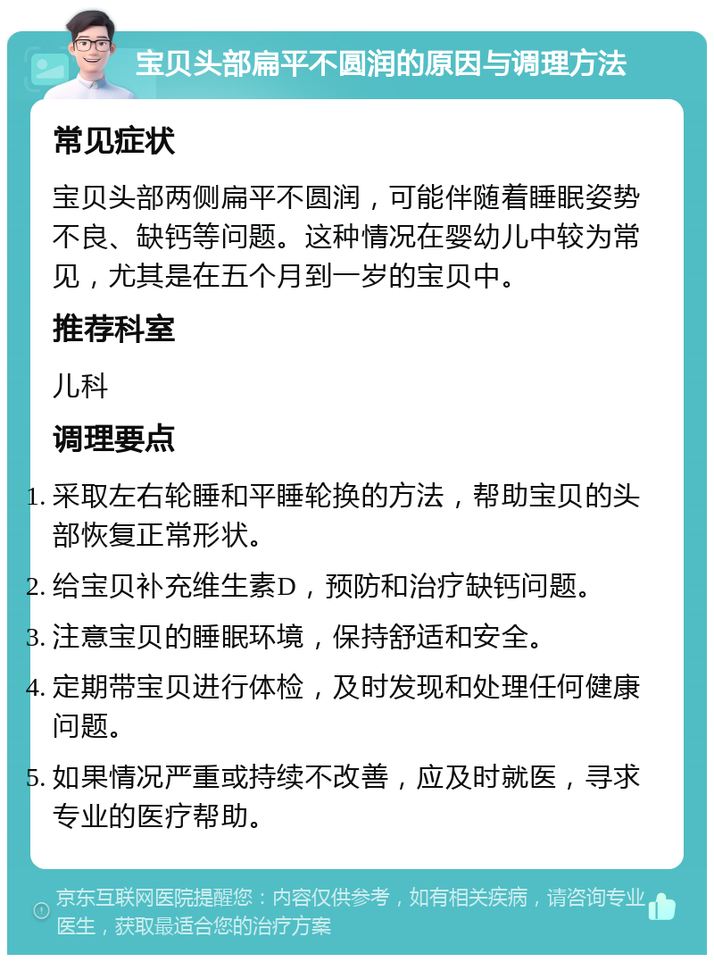 宝贝头部扁平不圆润的原因与调理方法 常见症状 宝贝头部两侧扁平不圆润，可能伴随着睡眠姿势不良、缺钙等问题。这种情况在婴幼儿中较为常见，尤其是在五个月到一岁的宝贝中。 推荐科室 儿科 调理要点 采取左右轮睡和平睡轮换的方法，帮助宝贝的头部恢复正常形状。 给宝贝补充维生素D，预防和治疗缺钙问题。 注意宝贝的睡眠环境，保持舒适和安全。 定期带宝贝进行体检，及时发现和处理任何健康问题。 如果情况严重或持续不改善，应及时就医，寻求专业的医疗帮助。