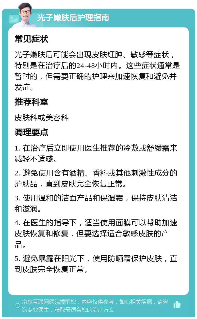 光子嫩肤后护理指南 常见症状 光子嫩肤后可能会出现皮肤红肿、敏感等症状，特别是在治疗后的24-48小时内。这些症状通常是暂时的，但需要正确的护理来加速恢复和避免并发症。 推荐科室 皮肤科或美容科 调理要点 1. 在治疗后立即使用医生推荐的冷敷或舒缓霜来减轻不适感。 2. 避免使用含有酒精、香料或其他刺激性成分的护肤品，直到皮肤完全恢复正常。 3. 使用温和的洁面产品和保湿霜，保持皮肤清洁和滋润。 4. 在医生的指导下，适当使用面膜可以帮助加速皮肤恢复和修复，但要选择适合敏感皮肤的产品。 5. 避免暴露在阳光下，使用防晒霜保护皮肤，直到皮肤完全恢复正常。