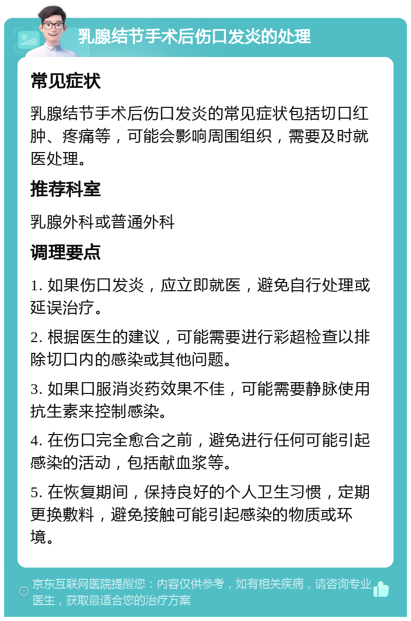 乳腺结节手术后伤口发炎的处理 常见症状 乳腺结节手术后伤口发炎的常见症状包括切口红肿、疼痛等，可能会影响周围组织，需要及时就医处理。 推荐科室 乳腺外科或普通外科 调理要点 1. 如果伤口发炎，应立即就医，避免自行处理或延误治疗。 2. 根据医生的建议，可能需要进行彩超检查以排除切口内的感染或其他问题。 3. 如果口服消炎药效果不佳，可能需要静脉使用抗生素来控制感染。 4. 在伤口完全愈合之前，避免进行任何可能引起感染的活动，包括献血浆等。 5. 在恢复期间，保持良好的个人卫生习惯，定期更换敷料，避免接触可能引起感染的物质或环境。