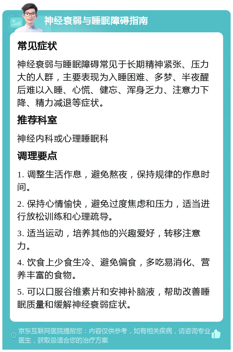 神经衰弱与睡眠障碍指南 常见症状 神经衰弱与睡眠障碍常见于长期精神紧张、压力大的人群，主要表现为入睡困难、多梦、半夜醒后难以入睡、心慌、健忘、浑身乏力、注意力下降、精力减退等症状。 推荐科室 神经内科或心理睡眠科 调理要点 1. 调整生活作息，避免熬夜，保持规律的作息时间。 2. 保持心情愉快，避免过度焦虑和压力，适当进行放松训练和心理疏导。 3. 适当运动，培养其他的兴趣爱好，转移注意力。 4. 饮食上少食生冷、避免偏食，多吃易消化、营养丰富的食物。 5. 可以口服谷维素片和安神补脑液，帮助改善睡眠质量和缓解神经衰弱症状。