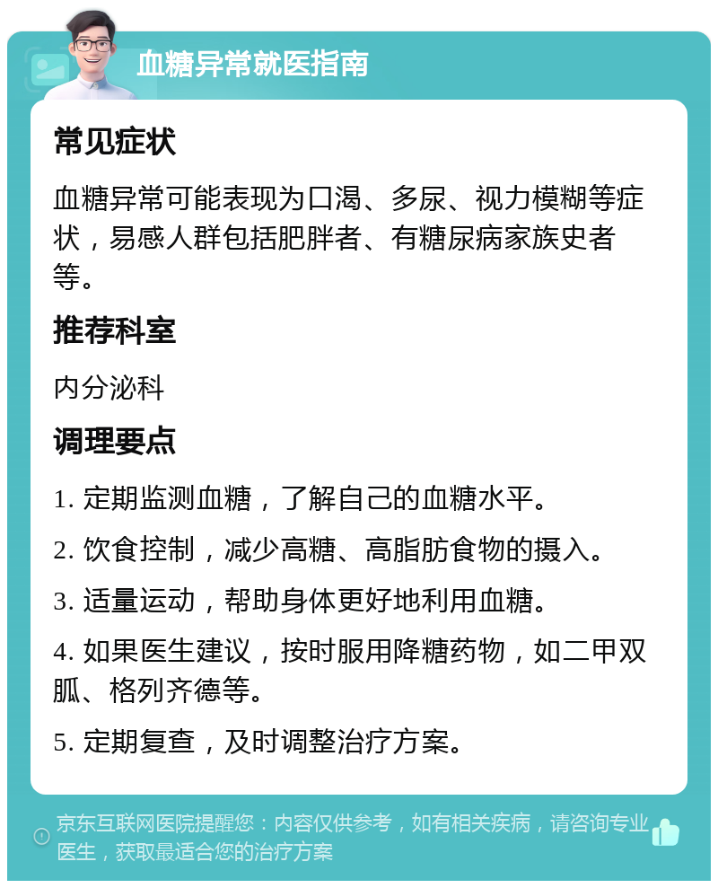 血糖异常就医指南 常见症状 血糖异常可能表现为口渴、多尿、视力模糊等症状，易感人群包括肥胖者、有糖尿病家族史者等。 推荐科室 内分泌科 调理要点 1. 定期监测血糖，了解自己的血糖水平。 2. 饮食控制，减少高糖、高脂肪食物的摄入。 3. 适量运动，帮助身体更好地利用血糖。 4. 如果医生建议，按时服用降糖药物，如二甲双胍、格列齐德等。 5. 定期复查，及时调整治疗方案。