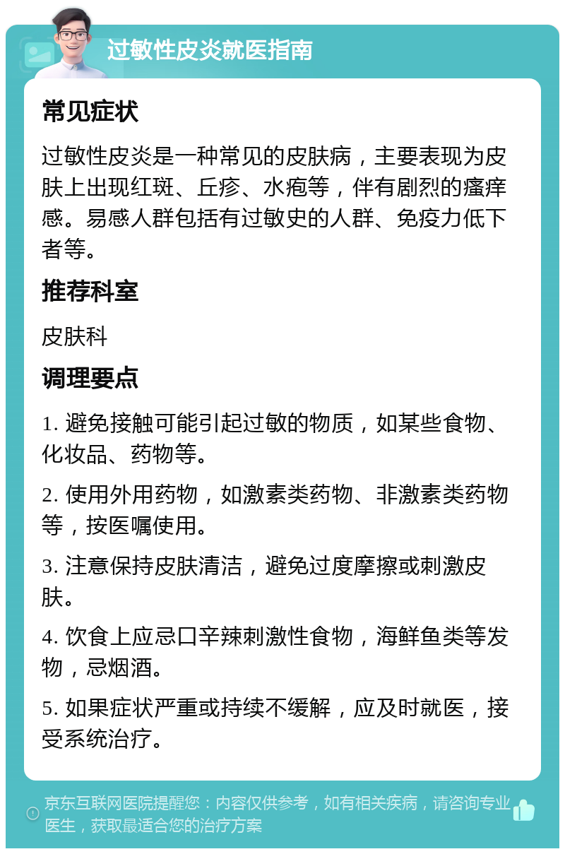 过敏性皮炎就医指南 常见症状 过敏性皮炎是一种常见的皮肤病，主要表现为皮肤上出现红斑、丘疹、水疱等，伴有剧烈的瘙痒感。易感人群包括有过敏史的人群、免疫力低下者等。 推荐科室 皮肤科 调理要点 1. 避免接触可能引起过敏的物质，如某些食物、化妆品、药物等。 2. 使用外用药物，如激素类药物、非激素类药物等，按医嘱使用。 3. 注意保持皮肤清洁，避免过度摩擦或刺激皮肤。 4. 饮食上应忌口辛辣刺激性食物，海鲜鱼类等发物，忌烟酒。 5. 如果症状严重或持续不缓解，应及时就医，接受系统治疗。