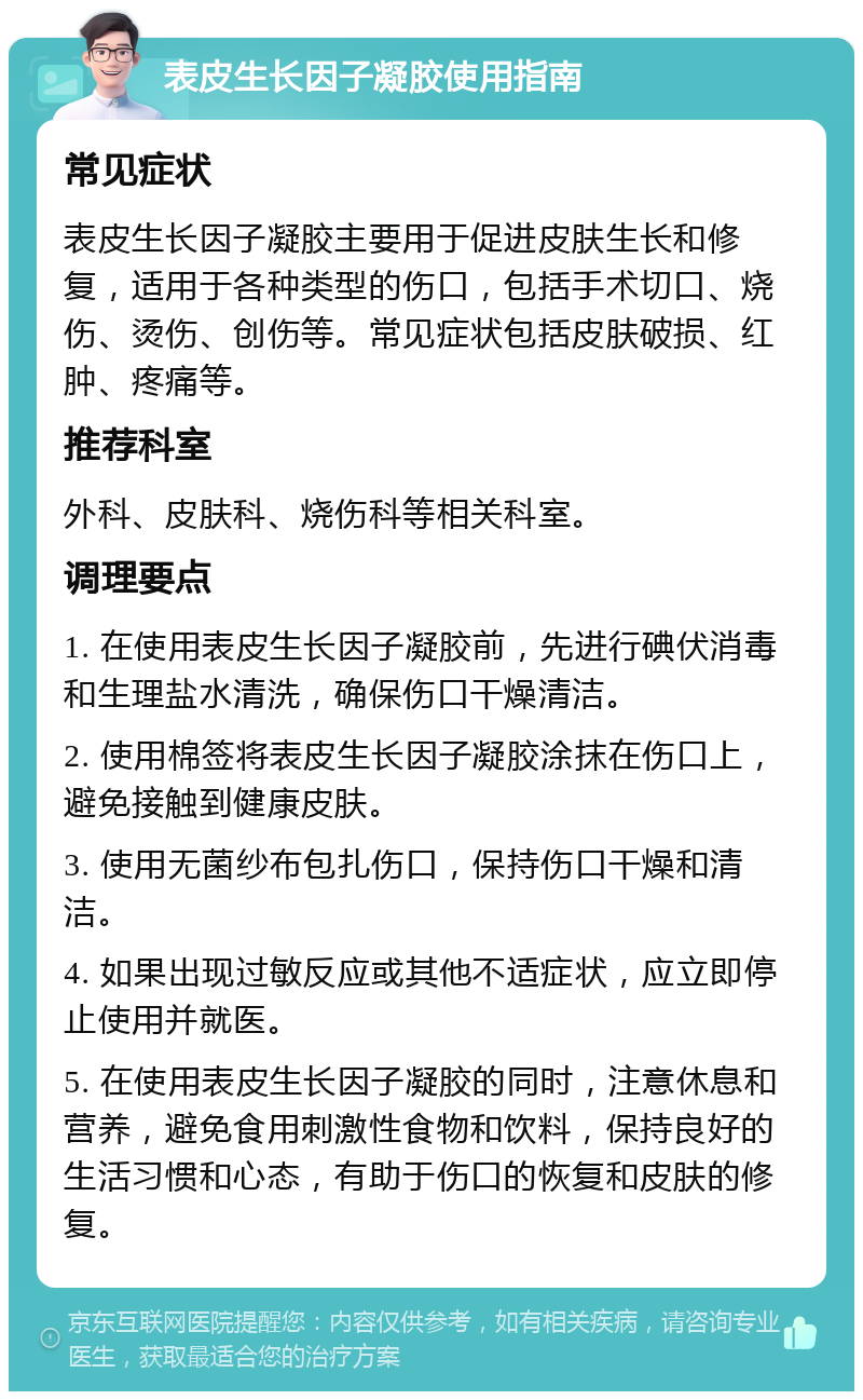 表皮生长因子凝胶使用指南 常见症状 表皮生长因子凝胶主要用于促进皮肤生长和修复，适用于各种类型的伤口，包括手术切口、烧伤、烫伤、创伤等。常见症状包括皮肤破损、红肿、疼痛等。 推荐科室 外科、皮肤科、烧伤科等相关科室。 调理要点 1. 在使用表皮生长因子凝胶前，先进行碘伏消毒和生理盐水清洗，确保伤口干燥清洁。 2. 使用棉签将表皮生长因子凝胶涂抹在伤口上，避免接触到健康皮肤。 3. 使用无菌纱布包扎伤口，保持伤口干燥和清洁。 4. 如果出现过敏反应或其他不适症状，应立即停止使用并就医。 5. 在使用表皮生长因子凝胶的同时，注意休息和营养，避免食用刺激性食物和饮料，保持良好的生活习惯和心态，有助于伤口的恢复和皮肤的修复。