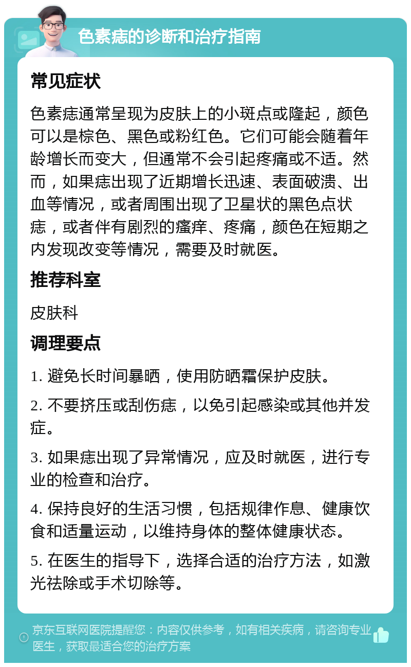 色素痣的诊断和治疗指南 常见症状 色素痣通常呈现为皮肤上的小斑点或隆起，颜色可以是棕色、黑色或粉红色。它们可能会随着年龄增长而变大，但通常不会引起疼痛或不适。然而，如果痣出现了近期增长迅速、表面破溃、出血等情况，或者周围出现了卫星状的黑色点状痣，或者伴有剧烈的瘙痒、疼痛，颜色在短期之内发现改变等情况，需要及时就医。 推荐科室 皮肤科 调理要点 1. 避免长时间暴晒，使用防晒霜保护皮肤。 2. 不要挤压或刮伤痣，以免引起感染或其他并发症。 3. 如果痣出现了异常情况，应及时就医，进行专业的检查和治疗。 4. 保持良好的生活习惯，包括规律作息、健康饮食和适量运动，以维持身体的整体健康状态。 5. 在医生的指导下，选择合适的治疗方法，如激光祛除或手术切除等。