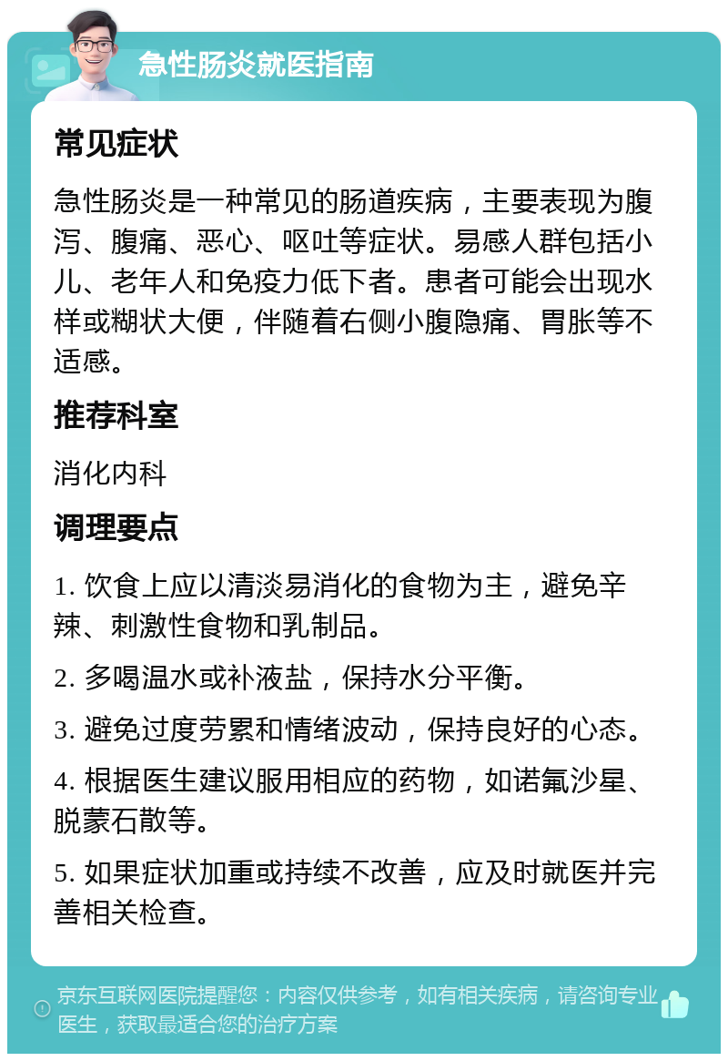 急性肠炎就医指南 常见症状 急性肠炎是一种常见的肠道疾病，主要表现为腹泻、腹痛、恶心、呕吐等症状。易感人群包括小儿、老年人和免疫力低下者。患者可能会出现水样或糊状大便，伴随着右侧小腹隐痛、胃胀等不适感。 推荐科室 消化内科 调理要点 1. 饮食上应以清淡易消化的食物为主，避免辛辣、刺激性食物和乳制品。 2. 多喝温水或补液盐，保持水分平衡。 3. 避免过度劳累和情绪波动，保持良好的心态。 4. 根据医生建议服用相应的药物，如诺氟沙星、脱蒙石散等。 5. 如果症状加重或持续不改善，应及时就医并完善相关检查。