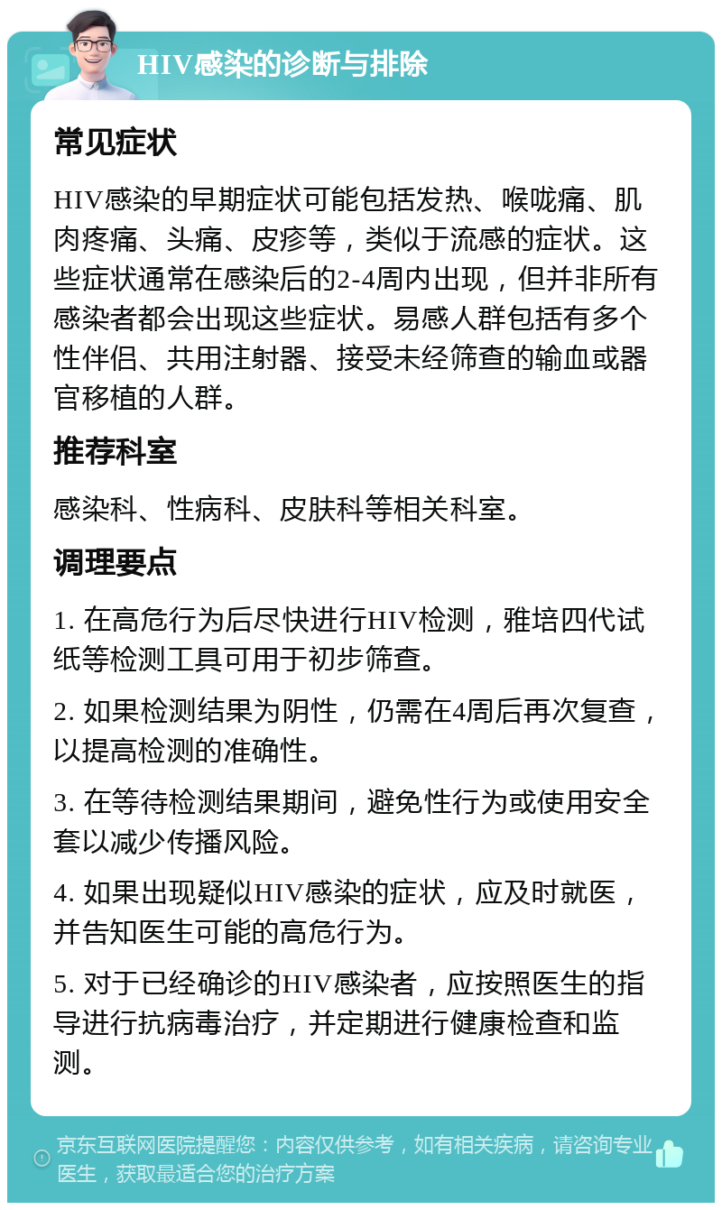 HIV感染的诊断与排除 常见症状 HIV感染的早期症状可能包括发热、喉咙痛、肌肉疼痛、头痛、皮疹等，类似于流感的症状。这些症状通常在感染后的2-4周内出现，但并非所有感染者都会出现这些症状。易感人群包括有多个性伴侣、共用注射器、接受未经筛查的输血或器官移植的人群。 推荐科室 感染科、性病科、皮肤科等相关科室。 调理要点 1. 在高危行为后尽快进行HIV检测，雅培四代试纸等检测工具可用于初步筛查。 2. 如果检测结果为阴性，仍需在4周后再次复查，以提高检测的准确性。 3. 在等待检测结果期间，避免性行为或使用安全套以减少传播风险。 4. 如果出现疑似HIV感染的症状，应及时就医，并告知医生可能的高危行为。 5. 对于已经确诊的HIV感染者，应按照医生的指导进行抗病毒治疗，并定期进行健康检查和监测。