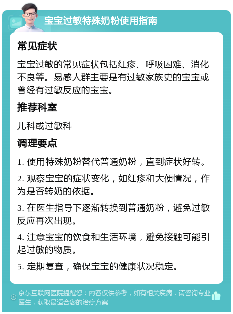 宝宝过敏特殊奶粉使用指南 常见症状 宝宝过敏的常见症状包括红疹、呼吸困难、消化不良等。易感人群主要是有过敏家族史的宝宝或曾经有过敏反应的宝宝。 推荐科室 儿科或过敏科 调理要点 1. 使用特殊奶粉替代普通奶粉，直到症状好转。 2. 观察宝宝的症状变化，如红疹和大便情况，作为是否转奶的依据。 3. 在医生指导下逐渐转换到普通奶粉，避免过敏反应再次出现。 4. 注意宝宝的饮食和生活环境，避免接触可能引起过敏的物质。 5. 定期复查，确保宝宝的健康状况稳定。