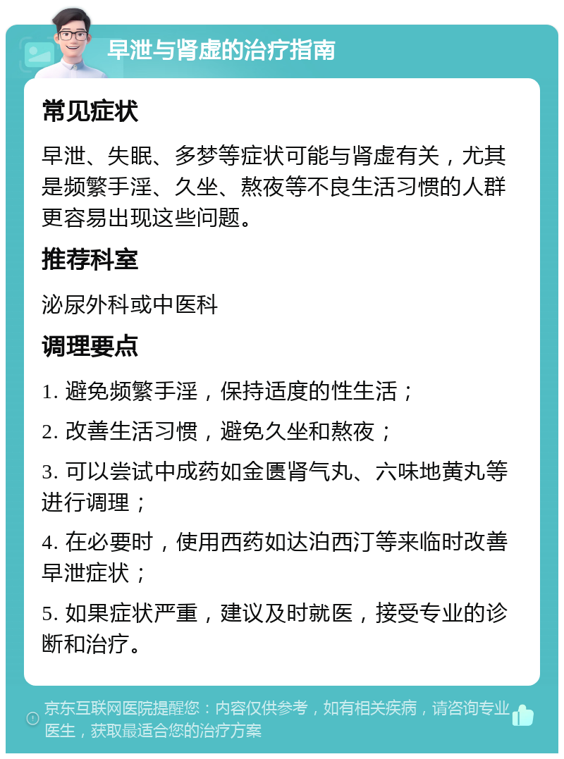 早泄与肾虚的治疗指南 常见症状 早泄、失眠、多梦等症状可能与肾虚有关，尤其是频繁手淫、久坐、熬夜等不良生活习惯的人群更容易出现这些问题。 推荐科室 泌尿外科或中医科 调理要点 1. 避免频繁手淫，保持适度的性生活； 2. 改善生活习惯，避免久坐和熬夜； 3. 可以尝试中成药如金匮肾气丸、六味地黄丸等进行调理； 4. 在必要时，使用西药如达泊西汀等来临时改善早泄症状； 5. 如果症状严重，建议及时就医，接受专业的诊断和治疗。