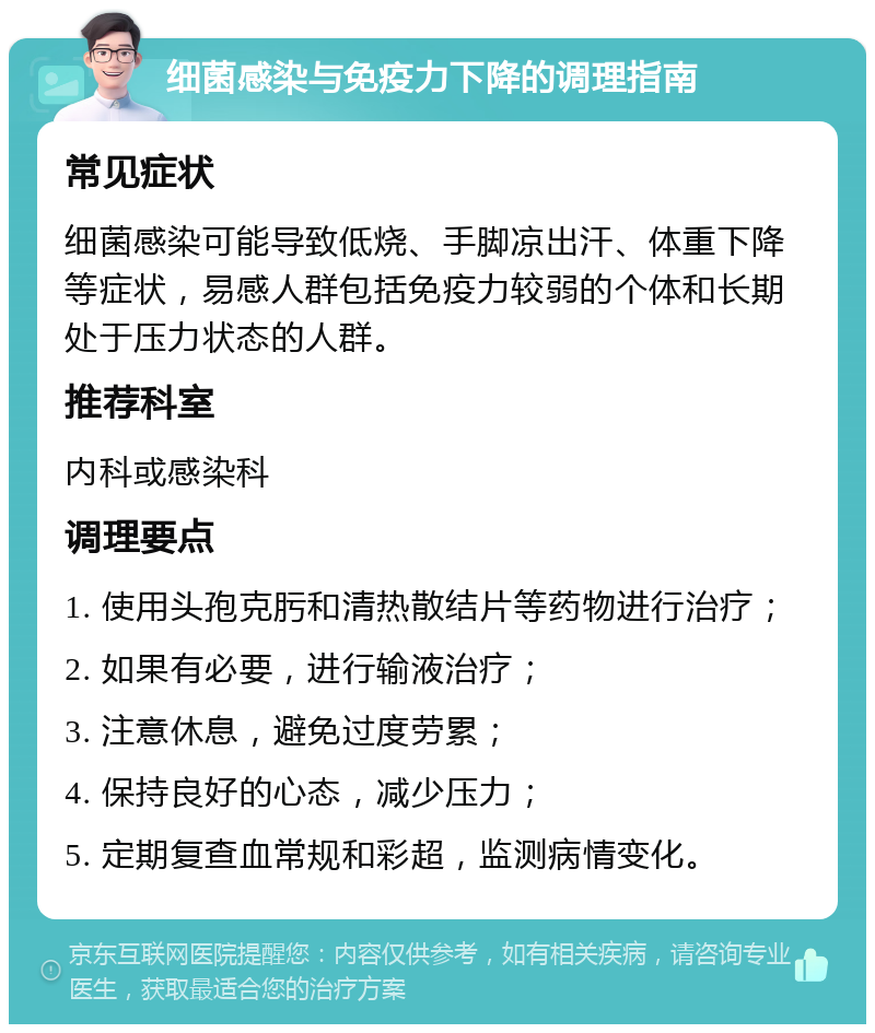 细菌感染与免疫力下降的调理指南 常见症状 细菌感染可能导致低烧、手脚凉出汗、体重下降等症状，易感人群包括免疫力较弱的个体和长期处于压力状态的人群。 推荐科室 内科或感染科 调理要点 1. 使用头孢克肟和清热散结片等药物进行治疗； 2. 如果有必要，进行输液治疗； 3. 注意休息，避免过度劳累； 4. 保持良好的心态，减少压力； 5. 定期复查血常规和彩超，监测病情变化。