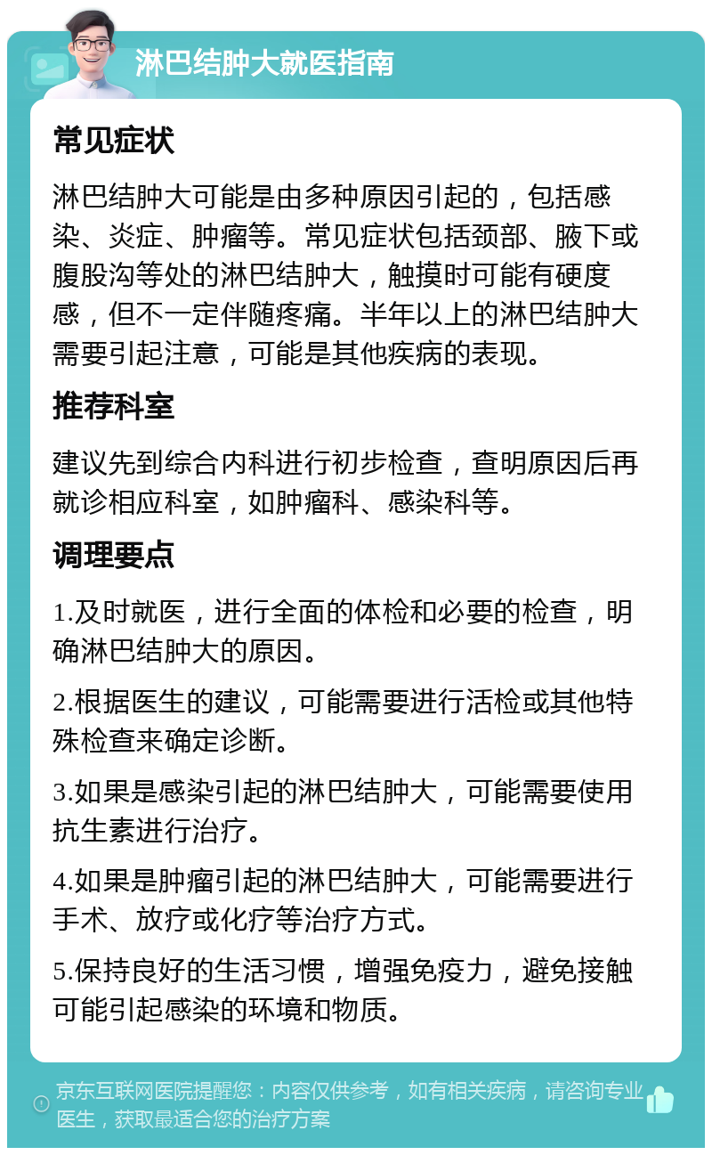 淋巴结肿大就医指南 常见症状 淋巴结肿大可能是由多种原因引起的，包括感染、炎症、肿瘤等。常见症状包括颈部、腋下或腹股沟等处的淋巴结肿大，触摸时可能有硬度感，但不一定伴随疼痛。半年以上的淋巴结肿大需要引起注意，可能是其他疾病的表现。 推荐科室 建议先到综合内科进行初步检查，查明原因后再就诊相应科室，如肿瘤科、感染科等。 调理要点 1.及时就医，进行全面的体检和必要的检查，明确淋巴结肿大的原因。 2.根据医生的建议，可能需要进行活检或其他特殊检查来确定诊断。 3.如果是感染引起的淋巴结肿大，可能需要使用抗生素进行治疗。 4.如果是肿瘤引起的淋巴结肿大，可能需要进行手术、放疗或化疗等治疗方式。 5.保持良好的生活习惯，增强免疫力，避免接触可能引起感染的环境和物质。