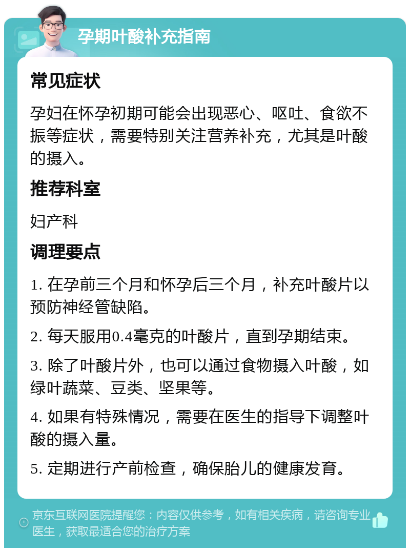 孕期叶酸补充指南 常见症状 孕妇在怀孕初期可能会出现恶心、呕吐、食欲不振等症状，需要特别关注营养补充，尤其是叶酸的摄入。 推荐科室 妇产科 调理要点 1. 在孕前三个月和怀孕后三个月，补充叶酸片以预防神经管缺陷。 2. 每天服用0.4毫克的叶酸片，直到孕期结束。 3. 除了叶酸片外，也可以通过食物摄入叶酸，如绿叶蔬菜、豆类、坚果等。 4. 如果有特殊情况，需要在医生的指导下调整叶酸的摄入量。 5. 定期进行产前检查，确保胎儿的健康发育。