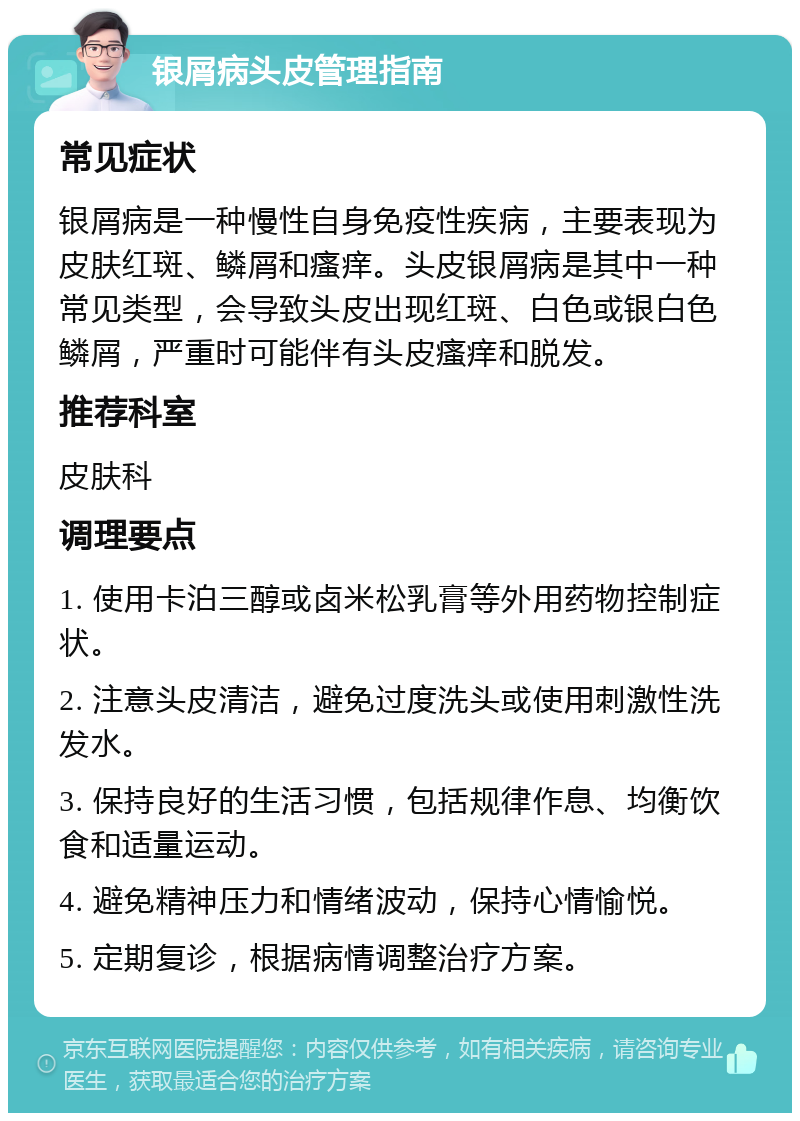 银屑病头皮管理指南 常见症状 银屑病是一种慢性自身免疫性疾病，主要表现为皮肤红斑、鳞屑和瘙痒。头皮银屑病是其中一种常见类型，会导致头皮出现红斑、白色或银白色鳞屑，严重时可能伴有头皮瘙痒和脱发。 推荐科室 皮肤科 调理要点 1. 使用卡泊三醇或卤米松乳膏等外用药物控制症状。 2. 注意头皮清洁，避免过度洗头或使用刺激性洗发水。 3. 保持良好的生活习惯，包括规律作息、均衡饮食和适量运动。 4. 避免精神压力和情绪波动，保持心情愉悦。 5. 定期复诊，根据病情调整治疗方案。