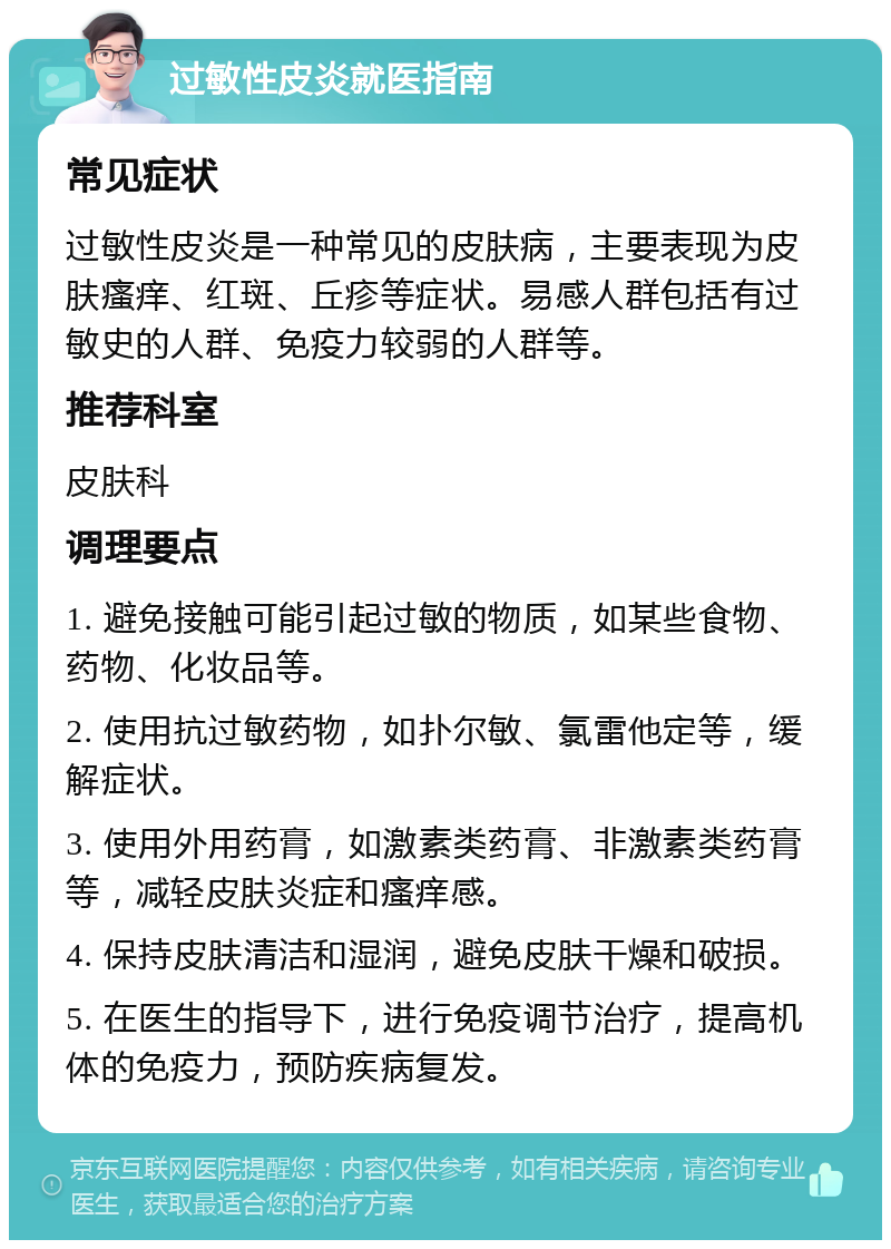 过敏性皮炎就医指南 常见症状 过敏性皮炎是一种常见的皮肤病，主要表现为皮肤瘙痒、红斑、丘疹等症状。易感人群包括有过敏史的人群、免疫力较弱的人群等。 推荐科室 皮肤科 调理要点 1. 避免接触可能引起过敏的物质，如某些食物、药物、化妆品等。 2. 使用抗过敏药物，如扑尔敏、氯雷他定等，缓解症状。 3. 使用外用药膏，如激素类药膏、非激素类药膏等，减轻皮肤炎症和瘙痒感。 4. 保持皮肤清洁和湿润，避免皮肤干燥和破损。 5. 在医生的指导下，进行免疫调节治疗，提高机体的免疫力，预防疾病复发。