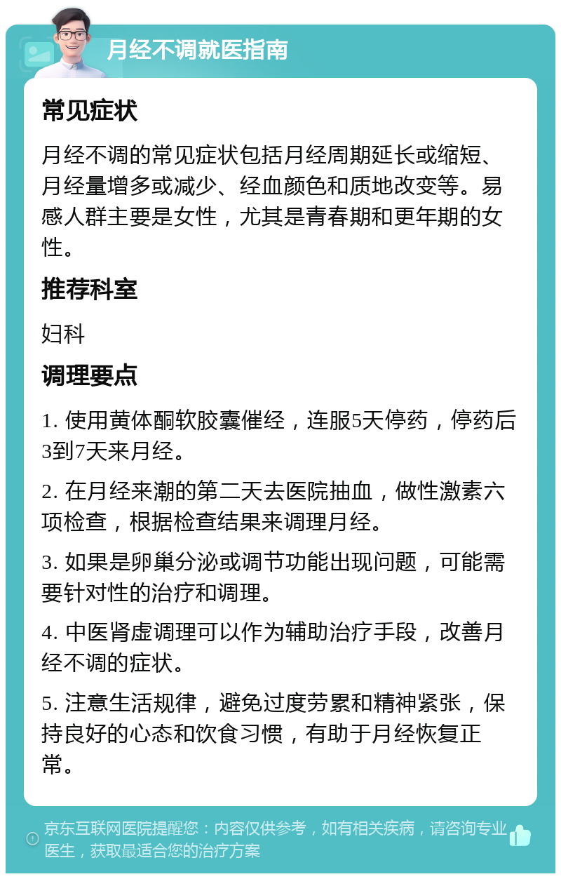 月经不调就医指南 常见症状 月经不调的常见症状包括月经周期延长或缩短、月经量增多或减少、经血颜色和质地改变等。易感人群主要是女性，尤其是青春期和更年期的女性。 推荐科室 妇科 调理要点 1. 使用黄体酮软胶囊催经，连服5天停药，停药后3到7天来月经。 2. 在月经来潮的第二天去医院抽血，做性激素六项检查，根据检查结果来调理月经。 3. 如果是卵巢分泌或调节功能出现问题，可能需要针对性的治疗和调理。 4. 中医肾虚调理可以作为辅助治疗手段，改善月经不调的症状。 5. 注意生活规律，避免过度劳累和精神紧张，保持良好的心态和饮食习惯，有助于月经恢复正常。