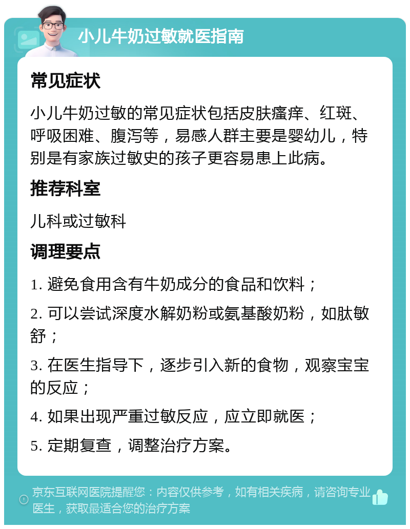 小儿牛奶过敏就医指南 常见症状 小儿牛奶过敏的常见症状包括皮肤瘙痒、红斑、呼吸困难、腹泻等，易感人群主要是婴幼儿，特别是有家族过敏史的孩子更容易患上此病。 推荐科室 儿科或过敏科 调理要点 1. 避免食用含有牛奶成分的食品和饮料； 2. 可以尝试深度水解奶粉或氨基酸奶粉，如肽敏舒； 3. 在医生指导下，逐步引入新的食物，观察宝宝的反应； 4. 如果出现严重过敏反应，应立即就医； 5. 定期复查，调整治疗方案。