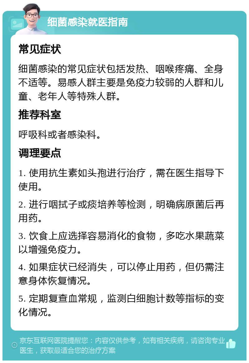 细菌感染就医指南 常见症状 细菌感染的常见症状包括发热、咽喉疼痛、全身不适等。易感人群主要是免疫力较弱的人群和儿童、老年人等特殊人群。 推荐科室 呼吸科或者感染科。 调理要点 1. 使用抗生素如头孢进行治疗，需在医生指导下使用。 2. 进行咽拭子或痰培养等检测，明确病原菌后再用药。 3. 饮食上应选择容易消化的食物，多吃水果蔬菜以增强免疫力。 4. 如果症状已经消失，可以停止用药，但仍需注意身体恢复情况。 5. 定期复查血常规，监测白细胞计数等指标的变化情况。