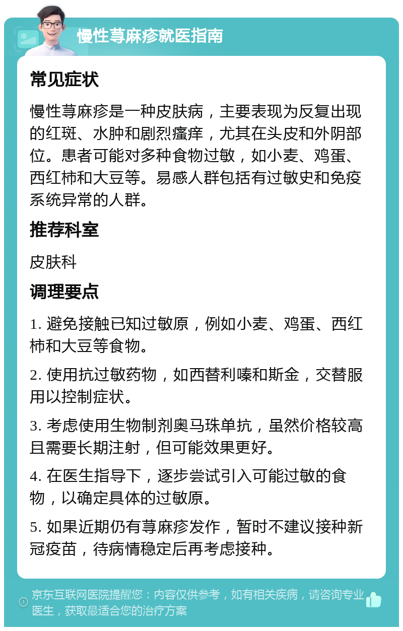 慢性荨麻疹就医指南 常见症状 慢性荨麻疹是一种皮肤病，主要表现为反复出现的红斑、水肿和剧烈瘙痒，尤其在头皮和外阴部位。患者可能对多种食物过敏，如小麦、鸡蛋、西红柿和大豆等。易感人群包括有过敏史和免疫系统异常的人群。 推荐科室 皮肤科 调理要点 1. 避免接触已知过敏原，例如小麦、鸡蛋、西红柿和大豆等食物。 2. 使用抗过敏药物，如西替利嗪和斯金，交替服用以控制症状。 3. 考虑使用生物制剂奥马珠单抗，虽然价格较高且需要长期注射，但可能效果更好。 4. 在医生指导下，逐步尝试引入可能过敏的食物，以确定具体的过敏原。 5. 如果近期仍有荨麻疹发作，暂时不建议接种新冠疫苗，待病情稳定后再考虑接种。