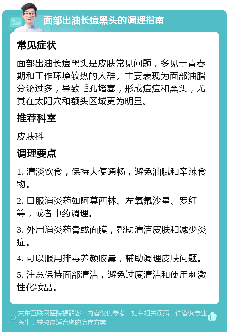 面部出油长痘黑头的调理指南 常见症状 面部出油长痘黑头是皮肤常见问题，多见于青春期和工作环境较热的人群。主要表现为面部油脂分泌过多，导致毛孔堵塞，形成痘痘和黑头，尤其在太阳穴和额头区域更为明显。 推荐科室 皮肤科 调理要点 1. 清淡饮食，保持大便通畅，避免油腻和辛辣食物。 2. 口服消炎药如阿莫西林、左氧氟沙星、罗红等，或者中药调理。 3. 外用消炎药膏或面膜，帮助清洁皮肤和减少炎症。 4. 可以服用排毒养颜胶囊，辅助调理皮肤问题。 5. 注意保持面部清洁，避免过度清洁和使用刺激性化妆品。