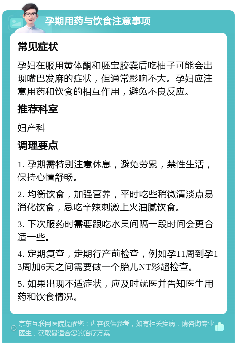 孕期用药与饮食注意事项 常见症状 孕妇在服用黄体酮和胚宝胶囊后吃柚子可能会出现嘴巴发麻的症状，但通常影响不大。孕妇应注意用药和饮食的相互作用，避免不良反应。 推荐科室 妇产科 调理要点 1. 孕期需特别注意休息，避免劳累，禁性生活，保持心情舒畅。 2. 均衡饮食，加强营养，平时吃些稍微清淡点易消化饮食，忌吃辛辣刺激上火油腻饮食。 3. 下次服药时需要跟吃水果间隔一段时间会更合适一些。 4. 定期复查，定期行产前检查，例如孕11周到孕13周加6天之间需要做一个胎儿NT彩超检查。 5. 如果出现不适症状，应及时就医并告知医生用药和饮食情况。