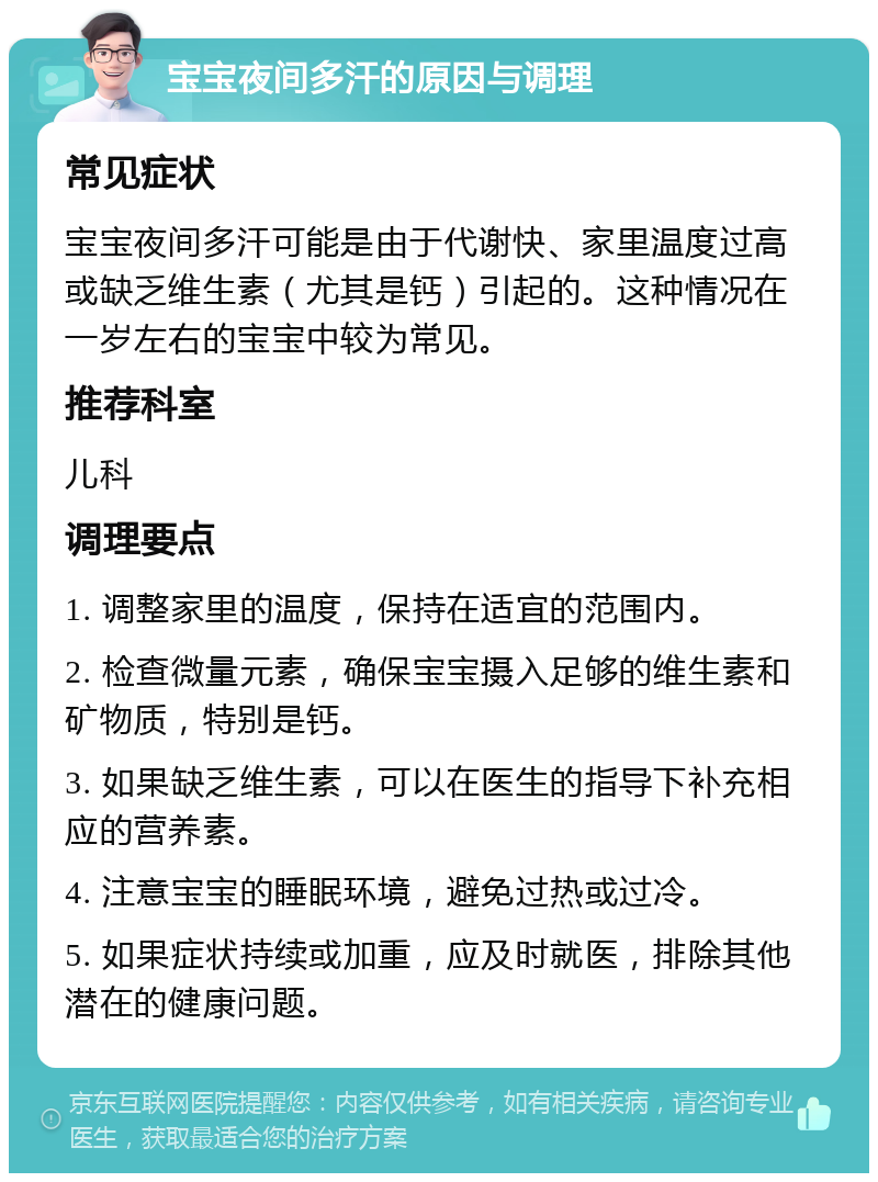 宝宝夜间多汗的原因与调理 常见症状 宝宝夜间多汗可能是由于代谢快、家里温度过高或缺乏维生素（尤其是钙）引起的。这种情况在一岁左右的宝宝中较为常见。 推荐科室 儿科 调理要点 1. 调整家里的温度，保持在适宜的范围内。 2. 检查微量元素，确保宝宝摄入足够的维生素和矿物质，特别是钙。 3. 如果缺乏维生素，可以在医生的指导下补充相应的营养素。 4. 注意宝宝的睡眠环境，避免过热或过冷。 5. 如果症状持续或加重，应及时就医，排除其他潜在的健康问题。