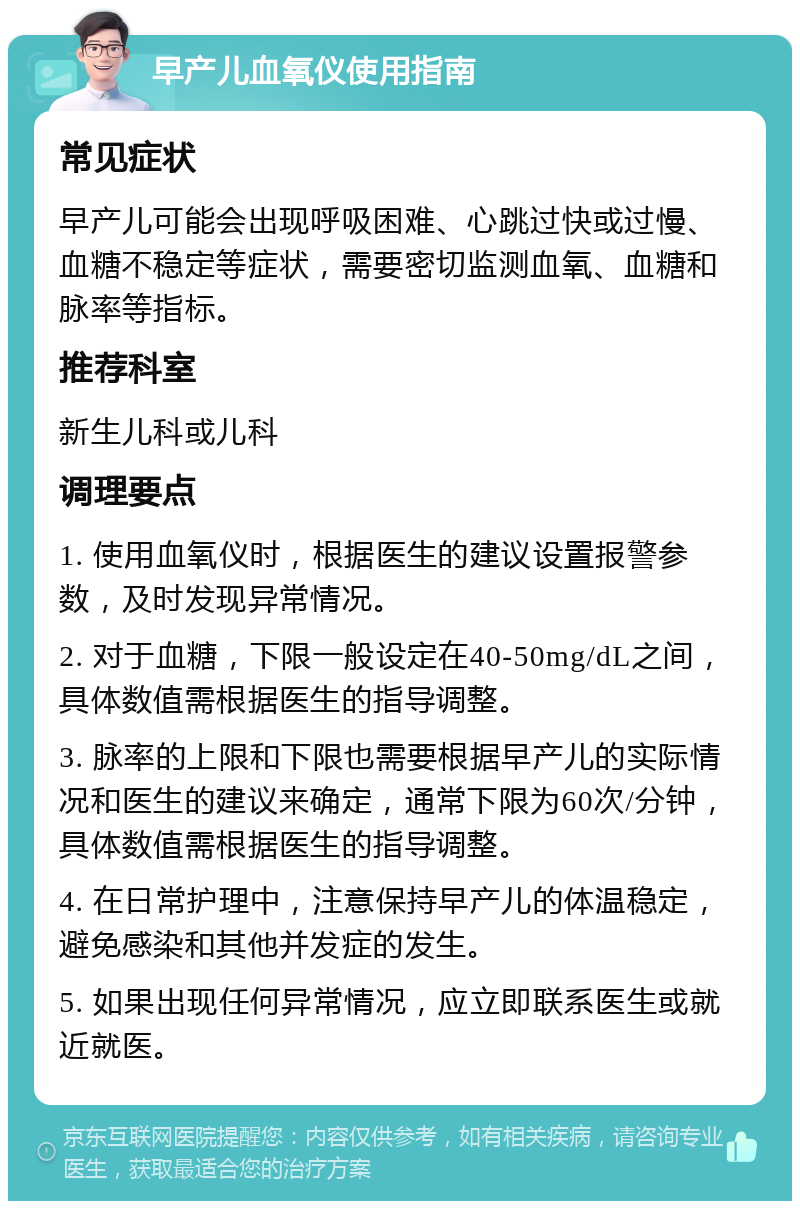 早产儿血氧仪使用指南 常见症状 早产儿可能会出现呼吸困难、心跳过快或过慢、血糖不稳定等症状，需要密切监测血氧、血糖和脉率等指标。 推荐科室 新生儿科或儿科 调理要点 1. 使用血氧仪时，根据医生的建议设置报警参数，及时发现异常情况。 2. 对于血糖，下限一般设定在40-50mg/dL之间，具体数值需根据医生的指导调整。 3. 脉率的上限和下限也需要根据早产儿的实际情况和医生的建议来确定，通常下限为60次/分钟，具体数值需根据医生的指导调整。 4. 在日常护理中，注意保持早产儿的体温稳定，避免感染和其他并发症的发生。 5. 如果出现任何异常情况，应立即联系医生或就近就医。