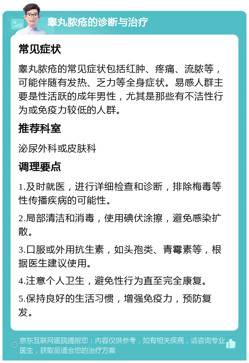 睾丸脓疮的诊断与治疗 常见症状 睾丸脓疮的常见症状包括红肿、疼痛、流脓等，可能伴随有发热、乏力等全身症状。易感人群主要是性活跃的成年男性，尤其是那些有不洁性行为或免疫力较低的人群。 推荐科室 泌尿外科或皮肤科 调理要点 1.及时就医，进行详细检查和诊断，排除梅毒等性传播疾病的可能性。 2.局部清洁和消毒，使用碘伏涂擦，避免感染扩散。 3.口服或外用抗生素，如头孢类、青霉素等，根据医生建议使用。 4.注意个人卫生，避免性行为直至完全康复。 5.保持良好的生活习惯，增强免疫力，预防复发。