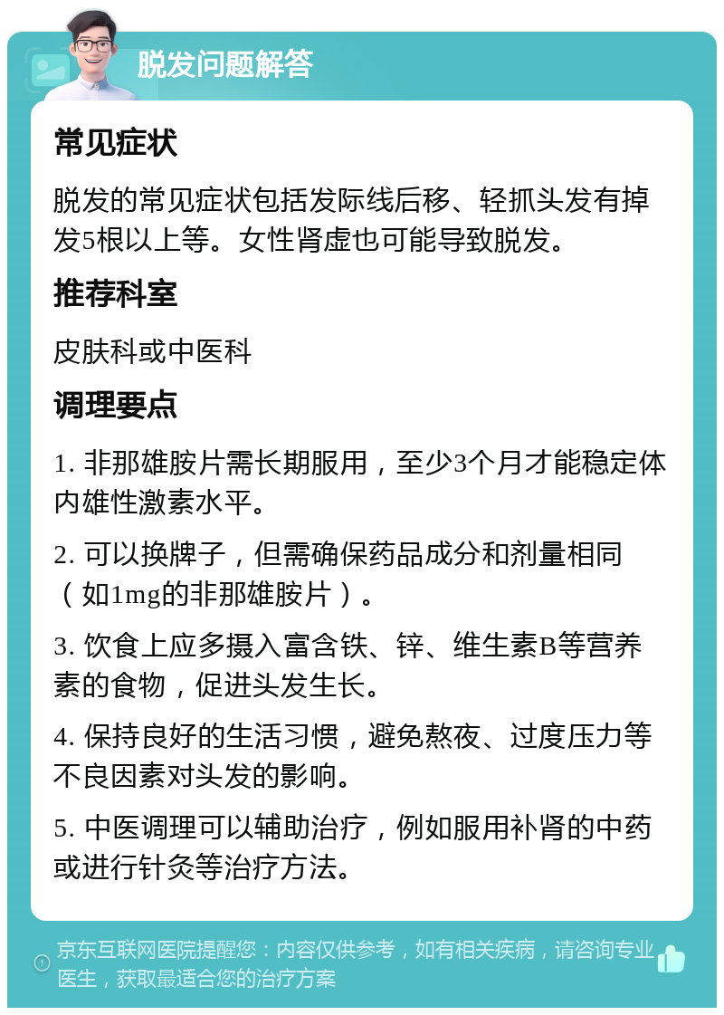 脱发问题解答 常见症状 脱发的常见症状包括发际线后移、轻抓头发有掉发5根以上等。女性肾虚也可能导致脱发。 推荐科室 皮肤科或中医科 调理要点 1. 非那雄胺片需长期服用，至少3个月才能稳定体内雄性激素水平。 2. 可以换牌子，但需确保药品成分和剂量相同（如1mg的非那雄胺片）。 3. 饮食上应多摄入富含铁、锌、维生素B等营养素的食物，促进头发生长。 4. 保持良好的生活习惯，避免熬夜、过度压力等不良因素对头发的影响。 5. 中医调理可以辅助治疗，例如服用补肾的中药或进行针灸等治疗方法。